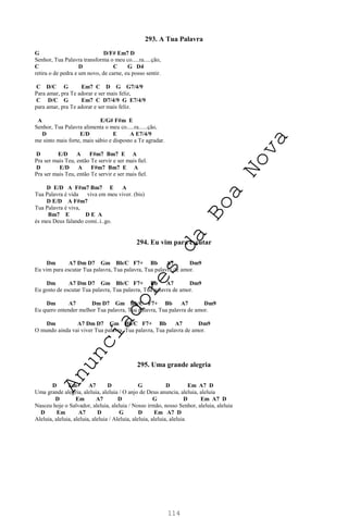 114
293. A Tua Palavra
G D/F# Em7 D
Senhor, Tua Palavra transforma o meu co.....ra.....ção,
C D C G D4
retira o de pedra e um novo, de carne, eu posso sentir.
C D/C G Em7 C D G G7/4/9
Para amar, pra Te adorar e ser mais feliz,
C D/C G Em7 C D7/4/9 G E7/4/9
para amar, pra Te adorar e ser mais feliz.
A E/G# F#m E
Senhor, Tua Palavra alimenta o meu co.....ra......ção,
D E/D E A E7/4/9
me sinto mais forte, mais sábio e disposto a Te agradar.
D E/D A F#m7 Bm7 E A
Pra ser mais Teu, então Te servir e ser mais ﬁel.
D E/D A F#m7 Bm7 E A
Pra ser mais Teu, então Te servir e ser mais ﬁel.
D E/D A F#m7 Bm7 E A
Tua Palavra é vida viva em meu viver. (bis)
D E/D A F#m7
Tua Palavra é viva,
Bm7 E D E A
és meu Deus falando comi..i..go.
294. Eu vim para escutar
Dm A7 Dm D7 Gm Bb/C F7+ Bb A7 Dm9
Eu vim para escutar Tua palavra, Tua palavra, Tua palavra de amor.
Dm A7 Dm D7 Gm Bb/C F7+ Bb A7 Dm9
Eu gosto de escutar Tua palavra, Tua palavra, Tua palavra de amor.
Dm A7 Dm D7 Gm Bb/C F7+ Bb A7 Dm9
Eu quero entender melhor Tua palavra, Tua palavra, Tua palavra de amor.
Dm A7 Dm D7 Gm Bb/C F7+ Bb A7 Dm9
O mundo ainda vai viver Tua palavra, Tua palavra, Tua palavra de amor.
295. Uma grande alegria
D Em A7 D G D Em A7 D
Uma grande alegria, aleluia, aleluia / O anjo de Deus anuncia, aleluia, aleluia
D Em A7 D G D Em A7 D
Nasceu hoje o Salvador, aleluia, aleluia / Nosso irmão, nosso Senhor, aleluia, aleluia
D Em A7 D G D Em A7 D
Aleluia, aleluia, aleluia, aleluia / Aleluia, aleluia, aleluia, aleluia
A
n
u
n
c
i
a
d
o
r
e
s
d
a
B
o
a
N
o
v
a
 