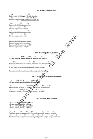 117
304. Palavra não foi feita
Dm A7
Palavra não foi feita para dividir ninguém
Dm Gm A7 Dm
Palavra é a ponte onde o amor vai e vem (2x)
Gm A7 Dm
Palavra não foi feita para dominar
Gm A7 Dm
Destino da palavra é dialogar
A7 Dm
Palavra não foi feita para opressão
A7 Dm
Destino da palavra é a união
Palavra não foi feita para a vaidade
Destino da palavra é a eternidade
Palavra na foi feita pra cair no chão
Destino da palavra é o coração
305. A vossa palavra, Senhor
E C#m F#m B7 E
A vossa palavra, Senhor, é sinal de interesse por nós (2x)
C#m A F# B B7
Como um pai ao redor de sua mesa, revelando seus planos de amor.
É feliz quem escuta a palavra e a guarda em seu coração
Neste encontro da eucaristia aprendamos a grande lição.
306. Aleluia! Que as nuvens se abram
E F#m B7 E F#m B7 E
Aleluia, aleluia, aleluia, aleluia, aleluia, aleluia
E G#m C#m F#m B7 E E7
Que as nuvens se abram e enviem o orvalho reconfortador!
A C#m F# B B7 E
Que a terra brote já a flor, que venha pra nós o salvador!
307. Aleluia! Tua Palavra
D A E7 A F#m Bm Em E7 A7
Aleluia, aleluia, aleluia, aleluia!
D A E7 A F#n Bm Em A7 D
Aleluia, aleluia, aleluia, aleluia!
G D G D G D E7 A
Tua Palavra me envia a caminho / Em missão ao mundo teu amor anunciar
G D G D G D A7 D
Eu não temerei, nesta jornada vais comigo / Sigo a tua voz pra este povo libertar!
A
n
u
n
c
i
a
d
o
r
e
s
d
a
B
o
a
N
o
v
a
 