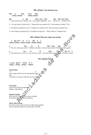 118
308. Aleluia, Vem mostrar-nos
F#m E F#m C#m F#m
Aleluia, aleluia! / Aleluia, aleluia!
Bm A Bm F#m C#m F#m Bm F#m C#m F#m
1 - Vem mostrar-nos, ó Senhor (2x) / Tua grande compaixão (2x) / Dá-nos tua salvação! (2x)
2 - Voz que clama no deserto (2x) / "Preparai-lhe um caminho (2x) / Uma estrada ao Senhor!" (2x)
3 - O Espírito consagrou-me (2x) / E mandou-me anunciar (2x) / Boa-nova para os pobres! (2x)
4 - Uma Virgem conceberá (2x) / E um filho nos dará (2x) / "Deus Conosco", Emanuel! (2x)
309. Aleluia! Pois nós vimos sua estrela
A Bm C#m D E A Bm E A
Aleluia, aleluia, / Aleluia, aleluia / Aleluia, aleluia!
A Em A7 D F#m C#m Bm E7 A
1 - Pois nós vimos sua estrela / A brilhar no Oriente / E assim vimos adorar/ O Senhor de toda gente.
A Em A7 D F#m C#m Bm E7 A
2 - Pois abriram-se os céus / E a voz do Pai se ouviu: / "Eis meu Filho muito amado!" / Profecia se abriu.
310. Aleluia (Natal)
A F#m Bm E7 A F#m D A
Aleluia, Aleluia, Aleluia, Aleluia!
Natal (Noite)
A E
Eu vos trago a Boa Nova de uma grande alegria:
Bm E
É que hoje vos nasceu o Salvador, Cristo o Senhor.
Natal (Dia)
Eis que um santo dia resplandece
Nações, vinde adorar!
Sagrada Família
Que a paz de Cristo reine em vossos corações
E ricamente habite em vós sua Palavra
Maria, Mãe de Deus
De muitos modos, Deus outrora nos falou pelos profetas
Nestes tempos derradeiros nos falou pelo seu Filho.
A
n
u
n
c
i
a
d
o
r
e
s
d
a
B
o
a
N
o
v
a
 