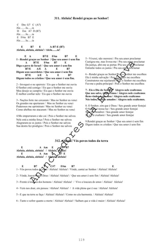 119
311. Aleluia! Rendei graças ao Senhor!
C Dm G7 C (A7)
Ale........lu......ia
D Em A7 D (B7)
Ale........lu......ia
E F#m B7 E
Ale........lu......ia
E B7 E A-B7-E (B7)
Aleluia, aleluia, aleluia! / Alelu.......ia!
E A B7/E F#m B7 E
1 - Rendei graças ao Senhor / Que seu amor é sem fim
A B7/E F#m B7 E
Diga o povo de Israel / Que seu amor é sem fim
B7/E A/E A E B7
Digam seus sacerdotes / Que seu amor é sem fim
B7/E A/E A E B7
Digam todos os cristãos / Que seu amor é sem fim.
2 - Invoquei-o no aperreio / Eis que o Senhor me ouviu
O Senhor está comigo / Eis que o Senhor me ouviu
Meu desejo se cumpriu / Eis que o Senhor me ouviu
É melhor confiar nele / Eis que o Senhor me ouviu
3 - Nações forte me cercaram / Mas no Senhor eu venci
Os grandes me apertaram / Mas no Senhor eu venci
Poderosos me oprimiram / Mas no Senhor eu venci
Como abelhas me atacaram / Mas no Senhor eu venci
4.Me empurraram e não caí / Pois o Senhor me salvou
Nele está a minha força / Pois o Senhor me salvou
Alegraram-se os justos / Pois o Senhor me salvou
Sua destra fez prodígios / Pois o Senhor me salvou
312. Aleluia! Vós povos todos da terra
E A Am E F#7-B7
Aleluia, aleluia, aleluia! / Aleluia, aleluia!
E A Am E B7 E
Aleluia, aleluia, aleluia! / Aleluia, aleluia!
E B7 E C#7 F#m B7 E
1 - Vós povos todos da terra / Aleluia! Aleluia! / Vinde, cantai ao Senhor / Aleluia! Aleluia!
2 - Vinde, louvai nosso Deus / Aleluia! Aleluia! / Que seu amor é sem fim / Aleluia! Aleluia!
3 - Frente à loucura dos homens / Aleluia! Aleluia! / Vive a loucura do amor / Aleluia! Aleluia!
4 - Vem nos doar, em pessoa / Aleluia! Aleluia! / A vida plena que é sua / Aleluia! Aleluia!
5 - E que na terra se faça / Aleluia! Aleluia! / Como no céu harmonia. / Aleluia! Aleluia!
6 - Tanto o sofrer quanto a morte / Aleluia! Aleluia! / Saibam que a vida é maior / Aleluia! Aleluia!
5 - Viverei, não morrerei / Pra seu amor proclamar
Castigou-me, mas livrou-me / Pra seu amor proclamar
Da justiça, abri-me as portas /Pra seu amor proclamar
Entrarão todos os justos / Pra seu amor proclamar
6 - Rendei graças ao Senhor/Pois o Senhor me escolheu
Ele é minha salvação / Pois o Senhor me escolheu
Construtores me rejeitaram/ Pois o Senhor me escolheu
Fez-me a pedra principal / Pois o Senhor me escolheu
7 - Eis o Dia do Senhor / Alegres nele exultemos
Que nos salve, imploremos / Alegres nele exultemos
Bem-vindos à sua casa / Alegres nele exultemos
Nós todos, os seus amados / Alegres nele exultemos.
8. O Senhor, sim que é Deus / Seu grande amor festejai
O Senhor é nossa luz / Seu grande amor festejai
Só a Ele bendirei / Seu grande amor festejai
Só a Ele exaltarei / Seu grande amor festejai
9.Rendei graças ao Senhor / Que seu amor é sem fim
Digam todos os cristãos / Que seu amor é sem fim
A
n
u
n
c
i
a
d
o
r
e
s
d
a
B
o
a
N
o
v
a
 