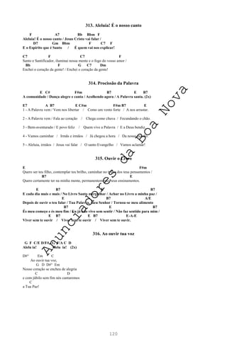 120
313. Aleluia! É o nosso canto
F A7 Bb Bbm F
Aleluia! É o nosso canto / Jesus Cristo vai falar /
D7 Gm Bbm F C7 F
E o Espírito que é Santo / É quem vai nos explicar!
C7 F C7 F
Santo e Santificador, iluminai nossa mente e o fogo do vosso amor /
Bb F G C7 Dm
Enchei o coração da gente! / Enchei o coração da gente!
314. Procissão da Palavra
E C# F#m B7 E B7
A comunidade / Dança alegre e canta / Acolhendo agora / A Palavra santa. (2x)
E7 A B7 E C#m F#m B7 E
1 - A Palavra vem / Vem nos libertar / Como um vento forte / A nos arrastar.
2 - A Palavra vem / Fala ao coração / Chega como chuva / Fecundando o chão.
3 - Bem-aventurado / E povo feliz / Quem vive a Palavra / E a Deus bendiz.
4 - Vamos caminhar / Irmãs e irmãos / Já chegou a hora / Da nossa missão.
5 - Aleluia, irmãos / Jesus vai falar / O santo Evangelho / Vamos aclamar!
315. Ouvir o Livro
E F#m
Quero ser teu filho, contemplar teu brilho, caminhar no trilho dos teus pensamentos /
B7 E
Quero certamente ter na minha mente, permanentemente, teus ensinamentos.
E B7 E B7
E cada dia mais e mais / No Livro Santo mergulhar / Achar no Livro a minha paz /
E B7 A/E
Depois de ouvir o teu falar / Tua Palavra, meu Senhor / Tornou-se meu alimento
B7 E B7
És meu começo e és meu fim / Eu já não vivo sem sentir / Não faz sentido para mim /
E B7 E B7 E-A-E
Viver sem te ouvir / Viver sem te ouvir / Viver sem te ouvir.
316. Ao ouvir tua voz
G F C/E D/F# G F/A C D
Alelu ia! Alelu ia! (2x)
D#° Em C
Ao ouvir tua voz,
G D D#° Em
Nosso coração se encheu de alegria
C D
e com júbilo sem fim nós cantaremos
C
a Tua Paz!
A
n
u
n
c
i
a
d
o
r
e
s
d
a
B
o
a
N
o
v
a
 