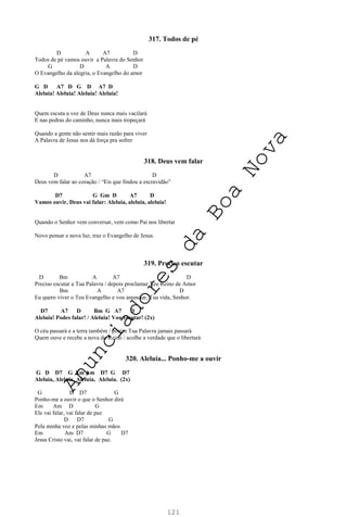 121
317. Todos de pé
D A A7 D
Todos de pé vamos ouvir a Palavra do Senhor
G D A D
O Evangelho da alegria, o Evangelho do amor
G D A7 D G D A7 D
Aleluia! Aleluia! Aleluia! Aleluia!
Quem escuta a voz de Deus nunca mais vacilará
E nas pedras do caminho, nunca mais tropeçará
Quando a gente não sentir mais razão para viver
A Palavra de Jesus nos dá força pra sofrer
318. Deus vem falar
D A7 D
Deus vem falar ao coração / “Eis que findou a escravidão”
D7 G Gm D A7 D
Vamos ouvir, Deus vai falar: Aleluia, aleluia, aleluia!
Quando o Senhor vem conversar, vem como Pai nos libertar
Novo pensar e nova luz, traz o Evangelho de Jesus.
319. Preciso escutar
D Bm A A7 D
Preciso escutar a Tua Palavra / depois proclamar Teu Reino de Amor
Bm A A7 D
Eu quero viver o Teu Evangelho e vou anunciar, Tua vida, Senhor.
D7 A7 D Bm G A7 D
Aleluia! Podes falar! / Aleluia! Vou escutar! (2x)
O céu passará e a terra também / porém Tua Palavra jamais passará
Quem ouve e recebe a nova do Reino / acolhe a verdade que o libertará
320. Aleluia... Ponho-me a ouvir
G D D7 G Em Am D7 G D7
Aleluia, Aleluia, Aleluia, Aleluia. (2x)
G D D7 G
Ponho-me a ouvir o que o Senhor dirá
Em Am D G
Ele vai falar, vai falar de paz
D D7 G
Pela minha voz e pelas minhas mãos
Em Am D7 G D7
Jesus Cristo vai, vai falar de paz.
A
n
u
n
c
i
a
d
o
r
e
s
d
a
B
o
a
N
o
v
a
 