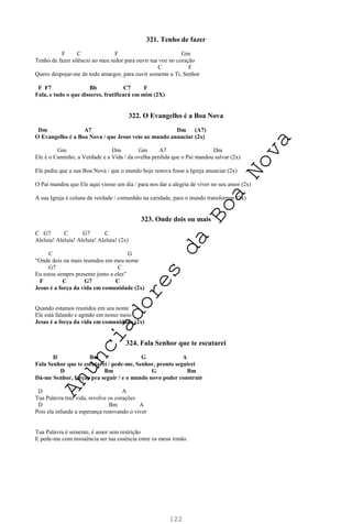 122
321. Tenho de fazer
F C F Gm
Tenho de fazer silêncio ao meu redor para ouvir tua voz no coração
C F
Quero despojar-me de todo amargor, para ouvir somente a Ti, Senhor
F F7 Bb C7 F
Fala, e tudo o que disseres, frutificará em mim (2X)
322. O Evangelho é a Boa Nova
Dm A7 Dm (A7)
O Evangelho é a Boa Nova / que Jesus veio ao mundo anunciar (2x)
Gm Dm Gm A7 Dm
Ele é o Caminho, a Verdade e a Vida / da ovelha perdida que o Pai mandou salvar (2x)
Ele pediu que a sua Boa Nova / que o mundo hoje renova fosse a Igreja anunciar (2x)
O Pai mandou que Ele aqui viesse um dia / para nos dar a alegria de viver no seu amor (2x)
A sua Igreja é coluna da verdade / comunhão na caridade, para o mundo transformar (2x)
323. Onde dois ou mais
C G7 C G7 C
Aleluia! Aleluia! Aleluia! Aleluia! (2x)
C G
“Onde dois ou mais reunidos em meu nome
G7 C
Eu estou sempre presente junto a eles”
F C G7 C
Jesus é a força da vida em comunidade (2x)
Quando estamos reunidos em seu nome
Ele está falando e agindo em nosso meio
Jesus é a força da vida em comunidade (2x)
324. Fala Senhor que te escutarei
D Bm G A
Fala Senhor que te escutarei / pede-me, Senhor, pronto seguirei
D Bm G Bm
Dá-me Senhor, forças pra seguir / e o mundo novo poder construir
D A
Tua Palavra traz vida, revolve os corações
D Bm A
Pois ela infunde a esperança renovando o viver
Tua Palavra é semente, é amor sem restrição
E pede-me com insistência ser tua essência entre os meus irmão.
A
n
u
n
c
i
a
d
o
r
e
s
d
a
B
o
a
N
o
v
a
 