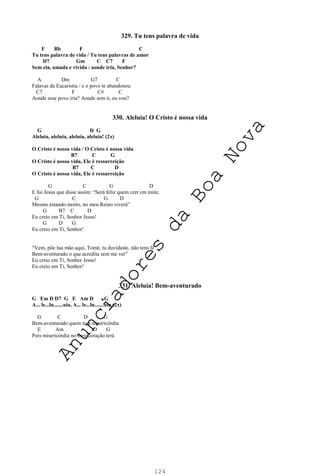 124
329. Tu tens palavra de vida
F Bb F C
Tu tens palavra de vida / Tu tens palavras de amor
D7 Gm C C7 F
Sem ela, amada e vivida / aonde iria, Senhor?
A Dm G7 C
Falavas da Eucaristia / e o povo te abandonou
C7 F C# C
Aonde esse povo iria? Aonde sem ti, eu vou?
330. Aleluia! O Cristo é nossa vida
G D G
Aleluia, aleluia, aleluia, aleluia! (2x)
O Cristo é nossa vida / O Cristo é nossa vida
B7 C G
O Cristo é nossa vida, Ele é ressurreição
B7 C D
O Cristo é nossa vida, Ele é ressurreição
G C G D
E foi Jesus que disse assim: “Será feliz quem crer em mim;
G C G D
Mesmo estando morto, no meu Reino viverá”
G B7 C D
Eu creio em Ti, Senhor Jesus!
G D G
Eu creio em Ti, Senhor!
“Vem, põe tua mão aqui, Tomé, tu duvidaste, não tens fé
Bem-aventurado o que acredita sem me ver”
Eu creio em Ti, Senhor Jesus!
Eu creio em Ti, Senhor!
331. Aleluia! Bem-aventurado
G Em D D7 G E Am D G
A... le...lu.......uia, A... le...lu.......uia (2x)
G C D G
Bem-aventurado quem tem misericórdia
E Am D G
Pois misericórdia no meu coração terá
A
n
u
n
c
i
a
d
o
r
e
s
d
a
B
o
a
N
o
v
a
 