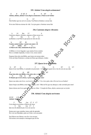126
335. Aleluia! Com alegria aclamemos!
C F C G7 C F C G7 C
Aleluia, aleluia, aleluia! Com alegria aclamemos a Palavra do Senhor
C G G7 C
Fala Senhor que teu servo te escuta, Tua Palavra fortalece a nossa luta
Só tu tens Palavras eternas de vida / Luz pra guiar e iluminar nossa lida
336. Cantemos alegres vibrantes
A F# Bm E7 A
Cantemos alegres vibrantes, ergamos a Deus nossa voz,
F# Bm A E7 A
acolhamos a sua Palavra que passa no meio de nós
A E7 D A
Cantai, cantai irmãos / cantai com amor e fé
A7 D Bm E7 A
A Palavra de vida, aclamemos de pé (2x)
A Bíblia é o Livro Sagrado e que muitos livros contém
Ela é a verdade inspirada, é nosso viver, nosso amém
Ergamos bem alto esta Bíblia, que temos em nossas mãos
Com um beijo firmemos a crença em Deus que abençoa, irmãos
337. Quero levar esta Bíblia
G D7 G C Cm G D7 G G7
Quero levar esta Bíblia, ir cantando em procissão / Ir feliz como quem leva a luz do céu em sua mão
C G D7 G G7
Ergo bem alto esta Bíblia: ei-la entre nós e o bom Deus!
C Cm G D7 G
É bênção que à terra desce, é prece que sobe aos céus!
Quero nas mãos este livro, vou levá-lo aonde for! / Eu o levo pela vida e Ele me leva ao Senhor!
Quero beijar esta Bíblia como beijo sempre, sim! / Mão do Pai que me abençoa e mãe sorrindo para mim!
Quero deixar este livro qual um coração no Altar: / Coração de Deus, aberto, ansioso por se revelar
338. Aleluia! Com alegria ouviremos
F C F C F (C7)
Aleluia! Aleluia!
F Dm Gm C7 F C7
Com alegria ouviremos a Palavra de Jesus
F Dm Gm C7 F
Que nos dá sabedoria pra viver em sua luz
Somos povo que caminha, temos sede de aprender
De viver em liberdade, junto ao Cristo e em seu poder
Sua Palavra nos liberta e nos faz viver em paz
Ouviremos com atenção a mensagem que ele faz
A
n
u
n
c
i
a
d
o
r
e
s
d
a
B
o
a
N
o
v
a
 