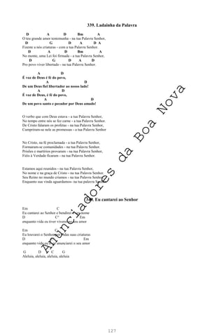 127
339. Ladainha da Palavra
D A D Bm A
O teu grande amor testemunha - na tua Palavra Senhor,
D G D A D A
Fizeste a nós criaturas - com a tua Palavra Senhor.
D A D Bm A
No monte, uma Lei foi firmada - a tua Palavra Senhor,
D G D A D
Pro povo viver libertado - na tua Palavra Senhor.
A D
É voz de Deus é fé do povo,
A D
De um Deus fiel libertador ao nosso lado!
A D
É voz de Deus, é fé do povo,
A D
De um povo santo e pecador por Deus amado!
O verbo que com Deus estava - a tua Palavra Senhor,
No tempo entre nós se fez carne - a tua Palavra Senhor.
De Cristo falaram os profetas - na tua Palavra Senhor,
Cumpriram-se nele as promessas - a tua Palavra Senhor
No Cristo, na fé proclamada - a tua Palavra Senhor,
Formaram-se comunidades - na tua Palavra Senhor.
Prisões e martírios provaram - na tua Palavra Senhor,
Fiéis à Verdade ficaram - na tua Palavra Senhor.
Estamos aqui reunidos - na tua Palavra Senhor,
No nome e na graça de Cristo - na tua Palavra Senhor.
Seu Reino no mundo criamos - na tua Palavra Senhor,
Enquanto sua vinda aguardamos- na tua palavra Senhor.
340. Eu cantarei ao Senhor
Em C
Eu cantarei ao Senhor e bendirei o seu nome
D C° Em
enquanto vida eu tiver viverei no seu amor
Em C
Eu louvarei o Senhor por todas suas criaturas
D C° Em
enquanto vida eu tiver anunciarei o seu amor
G D C G
Aleluia, aleluia, aleluia, aleluia
A
n
u
n
c
i
a
d
o
r
e
s
d
a
B
o
a
N
o
v
a
 