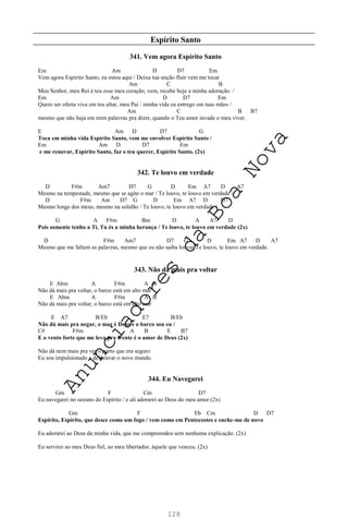 128
Espírito Santo
341. Vem agora Espírito Santo
Em Am D D7 Em
Vem agora Espírito Santo, eu estou aqui / Deixa tua unção fluir vem me tocar
Am C B
Meu Senhor, meu Rei é teu esse meu coração, vem, recebe hoje a minha adoração. /
Em Am D D7 Em
Quero ser oferta viva em teu altar, meu Pai / minha vida eu entrego em tuas mãos /
Am C B B7
mesmo que não haja em mim palavras pra dizer, quando o Teu amor invade o meu viver.
E Am D D7 G
Toca em minha vida Espírito Santo, vem me envolver Espírito Santo /
Em Am D D7 Em
e me renovar, Espírito Santo, faz o teu querer, Espírito Santo. (2x)
342. Te louvo em verdade
D F#m Am7 D7 G D Em A7 D A7
Mesmo na tempestade, mesmo que se agite o mar / Te louvo, te louvo em verdade /
D F#m Am D7 G D Em A7 D D7
Mesmo longe dos meus, mesmo na solidão / Te louvo, te louvo em verdade /
G A F#m Bm D A A7 D
Pois somente tenho a Ti, Tu és a minha herança / Te louvo, te louvo em verdade (2x)
D F#m Am7 D7 G D Em A7 D A7
Mesmo que me faltem as palavras, mesmo que eu não saiba louvar Te louvo, te louvo em verdade.
343. Não dá mais pra voltar
E Abm A F#m A B
Não dá mais pra voltar, o barco está em alto mar
E Abm A F#m A B
Não dá mais pra voltar, o barco está em alto mar
E A7 B/Eb E7 B/Eb
Não dá mais pra negar, o mar é Deus e o barco sou eu /
C# F#m A B E B7
E o vento forte que me leva pra frente é o amor de Deus (2x)
Não dá nem mais pra ver o porto que era seguro
Eu sou impulsionado a desbravar o novo mundo.
344. Eu Navegarei
Gm F Cm D7
Eu navegarei no oceano do Espírito / e ali adorarei ao Deus do meu amor (2x)
Gm F Eb Cm D D7
Espírito, Espírito, que desce como um fogo / vem como em Pentecostes e enche-me de novo
Eu adorarei ao Deus da minha vida, que me compreendeu sem nenhuma explicação. (2x)
Eu servirei ao meu Deus fiel, ao meu libertador, àquele que venceu. (2x)
A
n
u
n
c
i
a
d
o
r
e
s
d
a
B
o
a
N
o
v
a
 