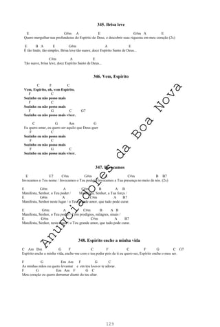129
345. Brisa leve
E G#m A E G#m A E
Quero mergulhar nas profundezas do Espírito de Deus, e descobrir suas riquezas em meu coração (2x)
E B A E G#m A E
É tão lindo, tão simples. Brisa leve tão suave, doce Espírito Santo de Deus...
C#m A E
Tão suave, brisa leve, doce Espírito Santo de Deus...
346. Vem, Espírito
C F C
Vem, Espírito, oh, vem Espírito.
F C
Sozinho eu não posso mais
F C
Sozinho eu não posso mais
F G C G7
Sozinho eu não posso mais viver.
C G Am G
Eu quero amar, eu quero ser aquilo que Deus quer
F C
Sozinho eu não posso mais
F C
Sozinho eu não posso mais
F G C
Sozinho eu não posso mais viver.
347. Invocamos
E E7 C#m G#m A C#m B B7
Invocamos o Teu nome / Invocamos o Teu poder / Invocamos a Tua presença no meio de nós. (2x)
E G#m A C#m B A B
Manifesta, Senhor, o Teu poder / Manifesta, Senhor, a Tua força /
E G#m A C#m A B7
Manifesta, Senhor neste lugar / o Teu grande amor, que tudo pode curar.
E G#m A C#m B A B
Manifesta, Senhor, o Teu poder / Com prodígios, milagres, sinais /
E G#m A C#m A B7
Manifesta, Senhor, neste lugar / o Teu grande amor, que tudo pode curar.
348. Espírito enche a minha vida
C Am Dm G F C F C F G C G7
Espírito enche a minha vida, enche-me com o teu poder pois de ti eu quero ser, Espírito enche o meu ser.
F G Em Am F G C
As minhas mãos eu quero levantar e em teu louvor te adorar.
F G Em Am F G C
Meu coração eu quero derramar diante do teu altar.
A
n
u
n
c
i
a
d
o
r
e
s
d
a
B
o
a
N
o
v
a
 