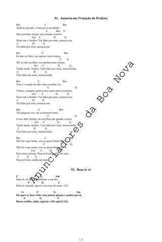 13
51. Anuncia-me (Vocação do Profeta)
Bm C Bm
Anda no pecado, o meu povo escolhido,
C Bm G
Não encontro sequer, um coração contrito.
Em C D G
Disse-me o Senhor: Vai falar por mim, anuncia-me.
C D G
Vai falar por mim, anuncia-me
Bm C Bm
Eu não sei falar, sou apenas uma criança,
C G
Ah, eu não sei falar, sou apenas uma criança,
Em C D G
Tenho medo, Senhor: Vem falar por mim, misericórdia.
C D G
Vem falar por mim, misericórdia.
Bm C Bm
Tens a vocação de não calar a minha voz.
C G
Vamos, coragem, grita o meu amor entre as nações.
Em C D G
Disse-me o Senhor: Vai falar por mim, anuncia-me.
C D G
Vai falar por mim, anuncia-me.
Bm C Bm
Tão pequeno sou, até os homens temo.
C G
Como falar Senhor, de um Deus tão grande e terno.
Em C D G
Tenho medo, Senhor: Vem falar por mim, misericórdia.
C D G
Vem falar por mim, misericórdia.
Bm C Bm
Não há o que temer, sou eu quem falarei em ti.
C G
Não há o que temer, sou eu quem falarei em ti.
Em C D G
Pois estou contigo. Para te livrar confia em mim.
C D G
Para te livrar, confia em mim.
52. Deus te vê
C F G Am
Deus te vê, não é indiferente a tua dor.
F G C
Deus te entende, quer te envolver de amor. (2x)
G C G Am
Ele quer te fazer feliz, tem muitos planos e sonhos pra ti,
F G C
Basta confiar, saber esperar e Ele agirá! (2x)
A
n
u
n
c
i
a
d
o
r
e
s
d
a
B
o
a
N
o
v
a
 
