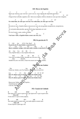130
349. Mover do Espírito
C F C F C F G G7
Quero que valorize o que você tem / você é um ser, você é alguém tão importante para Deus /
C F C F C F G G7
Chega de ficar sofrendo, angústia e dor / deixe seu complexo inferior, dizendo às vezes que não é ninguém.
F G C C7 F G C G7
Eu venho falar, do valor que você tem / Eu venho falar, do valor que você tem.
C F C F C G7
Ele está em você, o Espírito Santo se movem em você, até com gemidos inexprimíveis, inexprimíveis.
C F C F
Aí você pode então perceber, que pra Ele há algo importante em você.
C G G7
Por isso levante e cante, exalte ao Senhor.
Am F G7 C
Você tem o valor, o Espírito Santo se move em você. (3x)
350. Eu preciso de Ti
C G/B Am A7/C# Dm Dm/C G
Eu preciso de Ti, meu Senhor, eu preciso de Ti.
F G/F C/E Am Dm G C F/A G
Quero caminhar contigo e não mais andar sozinho, eu preciso de Ti. (2x)
Ab Gm Cm Ab Bb C
Vem, Espírito Santo, ó vem, Espírito Santo (2x)
Abm Bb Eb Bb C
Vem curar as minhas feridas, fecundar-me com nova vida,
Abm Abm/Eb Dº G/B
inundar-me com o teu amor, e fazer-me crescer em tua graça, Senhor.
351. Enche-me Senhor
Dm Am Bb C Dm
Enche-me, Senhor, com Teu Espírito, e minh’alma reviverá (2x)
Gm C A7 Dm Gm A A7 D D7
Para Te adorar, para Te louvar (enche-me) Senhor Jesus
Gm C A7 Dm Gm A A7 Dm
Para Te adorar, para Te louvar (enche-me) Senhor Jesus
Renova-me, Senhor, com Teu Espírito...
Transforma-me, Senhor...
Cura-me, Senhor...
352. Canção da Unidade
E A/E E/G# A E
Que sejam um é o que eu quero mais, que sejam um é o que eu quero mais.
F#m A/B E
O meu amor é o que os torna capazes.
E A/E E7+ A/E E
Sem medo algum se amem mais, sem medo algum se amem mais.
F#m A/B E
O meu Espírito é quem age e faz.
A
n
u
n
c
i
a
d
o
r
e
s
d
a
B
o
a
N
o
v
a
 