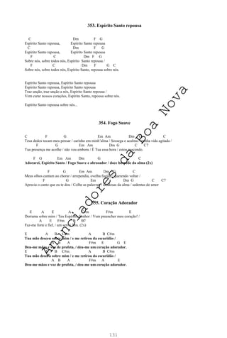 131
353. Espírito Santo repousa
C Dm F G
Espírito Santo repousa, Espírito Santo repousa
C Dm F G
Espírito Santo repousa, Espírito Santo repousa
F C Dm F G
Sobre nós, sobre todos nós, Espírito Santo repousa /
F C Dm F G C
Sobre nós, sobre todos nós, Espírito Santo, repousa sobre nós.
Espírito Santo repousa, Espírito Santo repousa
Espírito Santo repousa, Espírito Santo repousa
Traz unção, traz unção a nós, Espírito Santo repousa /
Vem curar nossos corações, Espírito Santo, repousa sobre nós.
Espírito Santo repousa sobre nós...
354. Fogo Suave
C F G Em Am Dm G C
Teus dedos tocam meu pensar / carinho em minh’alma / Sossega e acalma / minha vida agitada /
F G Em Am Dm G C C7
Tua presença me acolhe / não vou embora / É Tua essa hora / estou nascendo.
F G Em Am Dm G C
Adorarei, Espírito Santo / Fogo Suave e abrasador / doce hóspede da alma (2x)
F G Em Am Dm G C
Meus olhos cantam ao chorar / arrependia, ovelha fugida / querendo voltar /
F G Em Dm G C C7
Aprecia o canto que eu te dou / Colhe as palavras / saudosas da alma / sedentas de amor
355. Coração Adorador
E A E A C#m F#m E
Derrama sobre mim / Teu Espírito, Senhor / Vem preencher meu coração! /
A E F#m B B7
Faz-me forte e fiel, / um servo Teu. (2x)
E A B C#m A B C#m
Tua mão desceu sobre mim / e me retirou da escuridão /
A B A F#m E G E
Deu-me mãos e voz de profeta, / deu-me um coração adorador.
E A B C#m A B C#m
Tua mão desceu sobre mim / e me retirou da escuridão /
A B A F#m A E
Deu-me mãos e voz de profeta, / deu-me um coração adorador.
A
n
u
n
c
i
a
d
o
r
e
s
d
a
B
o
a
N
o
v
a
 