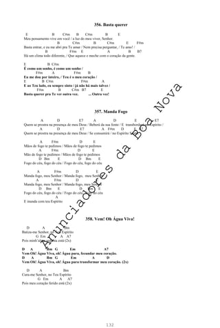 132
356. Basta querer
E B C#m B C#m B E
Meu pensamento vive em você / a luz do meu viver, Senhor.
B C#m B C#m E F#m
Basta entrar, e eu me abri pra Te amar / Nem precisa perguntar, / Te amo! /
B F#m E A B B7
Há um clima todo diferente, / Que aquece e meche com o coração da gente.
E B C#m
É como um sonho, é como um sonho /
F#m A F#m B
Eu me dou por inteiro, / Teu é o meu coração /
E B C#m F#m A
E ao Teu lado, eu sempre sinto / já não há mais talvez /
F#m B C#m B7 E
Basta querer pra Te ver outra vez. ... Outra vez!
357. Manda Fogo
A D E7 A D E E7
Quem se prostra na presença de meu Deus / Beberá da sua fonte / E transbordará no Espírito /
A D E7 A F#m D E E7
Quem se prostra na presença de meu Deus / Se consumirá / no Espírito Santo.
A F#m D E
Mãos de fogo te pedimos / Mãos de fogo te pedimos
A F#m D E
Mão de fogo te pedimos / Mãos de fogo te pedimos
D Bm E D Bm E
Fogo do céu, fogo do céu / Fogo do céu, fogo do céu
A F#m D E
Manda fogo, meu Senhor / Manda fogo, meu Senhor
A F#m D E
Manda fogo, meu Senhor / Manda fogo, meu Senhor
D Bm E D Bm E
Fogo do céu, fogo do céu / Fogo do céu, fogo do céu
A
E inunda com teu Espírito
358. Vem! Oh Água Viva!
D A Bm
Batiza-me Senhor, no Teu Espírito
G Em A A7
Pois minh’alma sedenta está (2x)
D A Bm G Em A7
Vem Oh! Água Viva, oh! Água pura, fecundar meu coração.
D A Bm G Em A D
Vem Oh! Água Viva, oh! Água pura transformar meu coração. (2x)
D A Bm
Cura-me Senhor, no Teu Espírito
G Em A A7
Pois meu coração ferido está (2x)
A
n
u
n
c
i
a
d
o
r
e
s
d
a
B
o
a
N
o
v
a
 