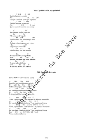 133
359. Espírito Santo, ore por mim
G G/B C G/B
Espírito Santo,ore por mim
Am C/D G C/D
Leve pra Deus tudo aquilo que eu preciso
G G/B C G/B
Espírito Santo,use as palavras
Am C/D G Am
Que eu necessito usar,mas não consigo
C D/C
Me ajude nas minhas fraquezas
Bm Gm
Não sei como devo pedir
Am C/D Dm
Espírito Santo, vem interceder por mim
C B7
Todas as coisas cooperam para o bem
Em A/C#
Daqueles que amam a Ti
Am C/D G
Espírito Santo, vem orar por mim
Em C
Estou clamando, estou pedindo
G/B Am E/D G
Só Deus sabe a dor que estou sentindo
Em C
Meu coração está ferido
G/B Am E/D G
Mas o meu clamor está subindo
360. Cenáculo de Amor
Introd: A D9/F# E/G# G D F#m E (2x)
A E/G# F#m C#m
Reunidos aqui, num Cenáculo de amor
D A/C# Bm D/A E4 E
Pedimos forças pelas mãos de Maria
A E/G# F#m C#m
Ela conhece bem todos seus queridos filhos
D A/C# Bm D/A E4 E
E não deixará faltar para nós seu auxílio
A F#m Bm D/A E
Vinde, Espírito Santo! Vinde por meio da poderosa intercessão
A F#m Bm D/A E4 E
Do Imaculado Coração de Maria, Vossa amadíssima Esposa
A F#m Bm A/C# D D/F# G E4 E
Vinde, Espírito Santo! Vinde por meio da poderosa intercessão
A F#m Bm C#m7
Do Imaculado Coração de Maria, Vossa amadíssima Esposa
Bm7 D/E A D9/F# E/G# G D F#m E
Vossa amadíssima Esposa
A
n
u
n
c
i
a
d
o
r
e
s
d
a
B
o
a
N
o
v
a
 