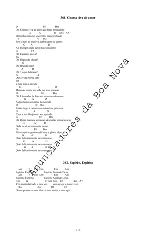 134
361. Chama viva de amor
D F# Bm
Oh! Chama viva de amor que feres ternamente
G A D A4/7 A7
De minha alma no seu centro mais profundo
D F# Bm
Pois já não és esquiva, acaba agora se queres
G A D
Ah! Rompe a tela deste doce encontro
G F#
Oh! Cautério suave!
Bm
Oh! Regalada chaga!
G
Oh! Branda mão!
A D
Oh! Toque delicado!
G A
Que a vida eterna sabe
Bm
e paga toda a dívida
G A D
Matando, morte em vida me tens trocado.
D F# Bm
Oh! Lâmpadas de fogo em cujos resplendores
G A D
As profundas cavernas do sentido
D F# Bm
Estava cego e escuro com estranhos primores
G A D
Calor e luz dão junto a seu querido
G F# Bm
Oh! Quão manso e amoroso, despertas em meio seio
G A D
Onde tu só secretamente moras
G F# Bm
Nesse aspirar gostoso, de bens e glória cheio.
G A D
Quão delicadamente me enamoras
G A D
Quão delicadamente me enamoras
G A G Gm D
Quão delicadamente me enamoras
362. Espírito, Espírito
Am F Em Dm Em Am
Espírito, Espírito, Espírito Santo de Deus.
Am F Em Dm Em Am
Espírito, Espírito, Espírito Santo de Deus.
Dm G C Am Dm E7 Am A7
Vem controlar todo o meu ser, vem dirigir o meu viver.
Dm Am B7 E7
O meu pensar, o meu falar, o meu sentir, o meu agir.
A
n
u
n
c
i
a
d
o
r
e
s
d
a
B
o
a
N
o
v
a
 