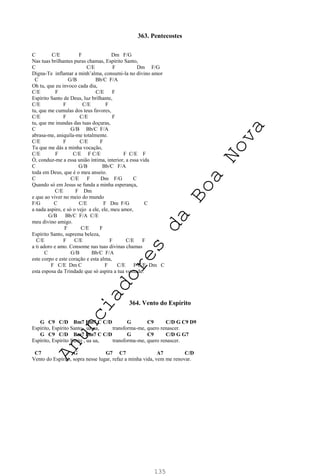 135
363. Pentecostes
C C/E F Dm F/G
Nas tuas brilhantes puras chamas, Espírito Santo,
C C/E F Dm F/G
Digna-Te inflamar a minh’alma, consumi-la no divino amor
C G/B Bb/C F/A
Oh tu, que eu invoco cada dia,
C/E F C/E F
Espírito Santo de Deus, luz brilhante,
C/E F C/E F
tu, que me cumulas dos teus favores,
C/E F C/E F
tu, que me inundas das tuas doçuras,
C G/B Bb/C F/A
abrasa-me, aniquila-me totalmente.
C/E F C/E F
Tu que me dás a minha vocação,
C/E F C/E F C/E F C/E F
Ó, conduz-me a essa união íntima, interior, a essa vida
C G/B Bb/C F/A
toda em Deus, que é o meu anseio.
C C/E F Dm F/G C
Quando só em Jesus se funda a minha esperança,
C/E F Dm
e que ao viver no meio do mundo
F/G C C/E F Dm F/G C
a nada aspiro, e só o vejo a ele, ele, meu amor,
G/B Bb/C F/A C/E
meu divino amigo.
F C/E F
Espírito Santo, suprema beleza,
C/E F C/E F C/E F
a ti adoro e amo. Consome nas tuas divinas chamas
C G/B Bb/C F/A
este corpo e este coração e esta alma,
F C/E Dm C F C/E F C/E Dm C
esta esposa da Trindade que só aspira a tua vontade.
364. Vento do Espírito
G C9 C/D Bm7 Em7 C C/D G C9 C/D G C9 D9
Espírito, Espírito Santo , ua ua, transforma-me, quero renascer.
G C9 C/D Bm7 Em7 C C/D G C9 C/D G G7
Espírito, Espírito Santo , ua ua, transforma-me, quero renascer.
C7 G G7 C7 A7 C/D
Vento do Espírito, sopra nesse lugar, refaz a minha vida, vem me renovar.
A
n
u
n
c
i
a
d
o
r
e
s
d
a
B
o
a
N
o
v
a
 