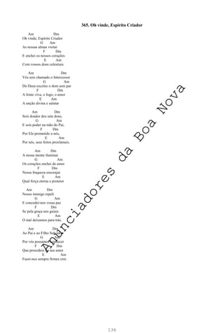 136
365. Oh vinde, Espírito Criador
Am Dm
Oh vinde, Espírito Criador
G Am
As nossas almas visitai
F Dm
E enchei os nossos corações
E Am
Com vossos dons celestiais
Am Dm
Vós sois chamado o Intercessor
G Am
Do Deus excelso o dom sem par
F Dm
A fonte viva, o fogo, o amor
E Am
A unção divina e salutar
Am Dm
Sois doador dos sete dons,
G Am
E sois poder na mão do Pai,
F Dm
Por Ele prometido a nós,
E Am
Por nós, seus feitos proclamais.
Am Dm
A nossa mente iluminai
G Am
Os corações enchei de amor
F Dm
Nossa fraqueza encorajai
E Am
Qual força eterna e protetor
Am Dm
Nosso inimigo repeli
G Am
E concedei-nos vossa paz
F Dm
Se pela graça nos guiais
E Am
O mal deixamos para trás.
Am Dm
Ao Pai e ao Filho Salvador
G Am
Por vós possamos conhecer
F Dm
Que procedeis do seu amor
E Am
Fazei-nos sempre firmes crer.
A
n
u
n
c
i
a
d
o
r
e
s
d
a
B
o
a
N
o
v
a
 