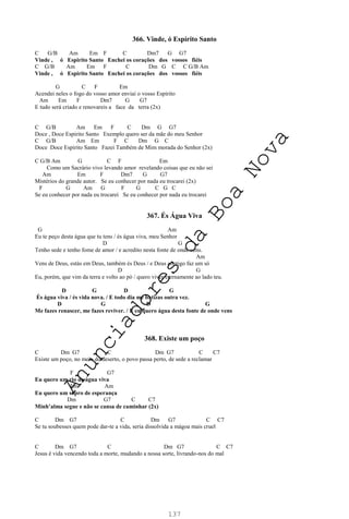 137
366. Vinde, ó Espírito Santo
C G/B Am Em F C Dm7 G G7
Vinde , ó Espirito Santo Enchei os corações dos vossos fiéis
C G/B Am Em F C Dm G C C G/B Am
Vinde , ó Espirito Santo Enchei os corações dos vossos fiéis
G C F Em
Acendei neles o fogo do vosso amor enviai o vosso Espirito
Am Em F Dm7 G G7
E tudo será criado e renovareis a face da terra (2x)
C G/B Am Em F C Dm G G7
Doce , Doce Espirito Santo Exemplo quero ser da mãe do meu Senhor
C G/B Am Em F C Dm G C
Doce Doce Espirito Santo Fazei Também de Mim morada do Senhor (2x)
C G/B Am G C F Em
Como um Sacrário vivo levando amor revelando coisas que eu não sei
Am Em F Dm7 G G7
Mistérios do grande autor. Se eu conhecer por nada eu trocarei (2x)
F G Am G F G C G C
Se eu conhecer por nada eu trocarei Se eu conhecer por nada eu trocarei
367. És Água Viva
G Am
Eu te peço desta água que tu tens / és água viva, meu Senhor
D G
Tenho sede e tenho fome de amor / e acredito nesta fonte de onde vens.
Am
Vens de Deus, estás em Deus, também és Deus / e Deus contigo faz um só
D G
Eu, porém, que vim da terra e volto ao pó / quero viver eternamente ao lado teu.
D G D G
És água viva / és vida nova. / E todo dia me batizas outra vez.
D G D G
Me fazes renascer, me fazes reviver. / E eu quero água desta fonte de onde vens
368. Existe um poço
C Dm G7 C Dm G7 C C7
Existe um poço, no meio do deserto, o povo passa perto, de sede a reclamar
F G7
Eu quero um rio de água viva
Em Am
Eu quero um sopro de esperança
Dm G7 C C7
Minh’alma segue e não se cansa de caminhar (2x)
C Dm G7 C Dm G7 C C7
Se tu soubesses quem pode dar-te a vida, seria dissolvida a mágoa mais cruel
C Dm G7 C Dm G7 C C7
Jesus é vida vencendo toda a morte, mudando a nossa sorte, livrando-nos do mal
A
n
u
n
c
i
a
d
o
r
e
s
d
a
B
o
a
N
o
v
a
 