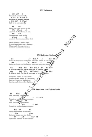 139
372. Tudo novo
A E/G# F#7 D
Novo, tudo novo, renovado,
B-7 C#7 D E7sus4 A
o Espírito de Deus me renovou.
A E/G# F#7 D E7sus4
Tudo novo, renovado. (2x)
A9 F#7
Quero viver como as aves do céu,
D7M G7sus4 A9
o Espírito de Deus habita em mim.
F#7 D7M
Não temerei se então vacilar,
E7sus4 A9
o sustento das minhas asas Deus dará
Quero aprender a amar o irmão,
o Senhor me ajudará com o Seu amor.
Meu coração Ele vai preencher ,
vida nova no Senhor vou receber
373. Batiza-me, Senhor
Dm A7 Em5-/7 A7 Dm9 Bb A7
Batiza-me, Senhor, no Teu Espírito, batiza-me, Senhor, no Teu Espírito,.
Dm A7 Em5-/7 A7 Dm D/F#
Batiza-me, Senhor, no Teu Espírito, batiza-me, batiza-me, Senhor.
Gm Bb/C F7+ Bb7+ Em5-/7 A7 Dm D/F#
E deixa-me sentir Teu fogo de amor aqui no coração, Senhor.
Gm Bb/C F7+ Bb7+ Em5-/7 A7 Dm Bb A7
E deixa-me sentir Teu fogo de amor aqui no coração, Senhor.
Inunda-me, Senhor, no Teu Espírito...
Transforma-me, Senhor, no Teu Espírito...
Lava-me, Senhor, no Teu Espírito...
Ilumina-me, Senhor, no Teu Espírito...
374. Vem, vem, vem Espírito Santo
E9 C#m A9
Vem, vem, vem, Espírito Santo
A/B E A9 E A/B
Transforma minha vida quero renascer.
E9 C#m A9
Vem, vem, vem, Espírito Santo
A/B E Bm7
Transforma minha vida quero renascer.
D/E A9 B/A
Quero abandonar-me em seu amor
G#m C#m
Encharcar-me em seus rios, Senhor
A9 A/B Bm7 D/E
Derrubar as barreiras em meu coração.
A
n
u
n
c
i
a
d
o
r
e
s
d
a
B
o
a
N
o
v
a
 