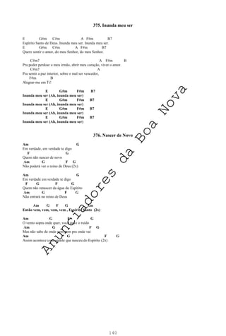 140
375. Inunda meu ser
E G#m C#m A F#m B7
Espírito Santo de Deus. Inunda meu ser. Inunda meu ser.
E G#m C#m A F#m B7
Quero sentir o amor, do meu Senhor, do meu Senhor.
C#m7 A F#m B
Pra poder perdoar o meu irmão, abrir meu coração, viver o amor.
C#m7 A
Pra sentir a paz interior, sobre o mal ser vencedor,
F#m B
Alegrar-me em Ti!
E G#m F#m B7
Inunda meu ser (Ah, inunda meu ser)
E G#m F#m B7
Inunda meu ser (Ah, inunda meu ser)
E G#m F#m B7
Inunda meu ser (Ah, inunda meu ser)
E G#m F#m B7
Inunda meu ser (Ah, inunda meu ser)
376. Nascer de Novo
Am G
Em verdade, em verdade te digo
F G
Quem não nascer de novo
Am G F G
Não poderá ver o reino de Deus (2x)
Am G
Em verdade em verdade te digo
F G F G
Quem não renascer da água do Espírito
Am G F G
Não entrará no reino de Deus
Am G F G Am
Então vem, vem, vem, vem , Espírito Santo (2x)
Am G F G
O vento sopra onde quer, você ouve o ruído
Am G F G
Mas não sabe de onde vem nem pra onde vai
Am G F G
Assim acontece com aquele que nasceu do Espírito (2x)
A
n
u
n
c
i
a
d
o
r
e
s
d
a
B
o
a
N
o
v
a
 
