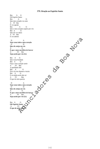 142
379. Oração ao Espírito Santo
Bm A G
Oh Espírito Santo
Bm A G
Que meu coração vos ame
A F# Bm
E vos agrade
Bm A G
Que o meu coração suspire por vós
Bm A G
Que ele vos adore
A F# Bm
E vos admire
D A
Seja vosso todo o meu coração
G D
Que ele esteja em vós
A G
E que o meu sacrifício de louvor
A F# Bm
Seja aceito por vós (2x)
Bm A G
Que vossa bondade
Bm A G
Faça o meu coração sentir
A F# Bm
A qualidade dele
Bm A G
Pois vós me chamais e tocais
Bm A G
E eu ainda assim não sei
A F# Bm
O que de mim quereis
D A
Seja vosso todo o meu coração
G D
Que ele esteja em vós
A G
E que o meu sacrifício de louvor
A F# Bm
Seja aceito por vós (2x)
Bm A G
Oh Espírito Santo
A F# Bm
O que de mim quereis?
A
n
u
n
c
i
a
d
o
r
e
s
d
a
B
o
a
N
o
v
a
 