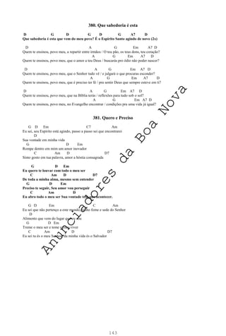 143
380. Que sabedoria é esta
D G D G D G A7 D
Que sabedoria é esta que vem do meu povo? É o Espírito Santo agindo de novo (2x)
D A G Em A7 D
Quem te ensinou, povo meu, a repartir entre irmãos / O teu pão, os teus dons, teu coração?
A G Em A7 D
Quem te ensinou, povo meu, que o amor a teu Deus / buscarás pro ódio não poder nascer?
D A G Em A7 D
Quem te ensinou, povo meu, que o Senhor tudo vê / e julgará o que procuras esconder?
A G Em A7 D
Quem te ensinou, povo meu, que é preciso ter fé / pra sentir Deus que sempre esteve em ti?
D A G Em A7 D
Quem te ensinou, povo meu, que na Bíblia terás / reflexões para tudo sob o sol?
A G Em A7 D
Quem te ensinou, povo meu, no Evangelho encontrar / condições pra uma vida já igual?
381. Quero e Preciso
G D Em C7 Am
Eu sei, seu Espírito está agindo, passo a passo sei que encontrarei
D
Sua vontade em minha vida
G D Em
Rompe dentro em mim um amor inovador
C Am D D7
Sinto gosto em tua palavra, amor a hóstia consagrada
G D Em
Eu quero te louvar com todo o meu ser
C Am D D7
De toda a minha alma, mesmo sem entender
G D Em
Preciso te seguir, Seu amor vou perseguir
C Am D
Eu abro todo o meu ser Sua vontade tem que acontecer.
G D Em C Am
Eu sei que não pertenço a este mundo, tenho fome e sede do Senhor
D
Alimento que vem do lugar que eu sou
G D Em
Treme o meu ser e teme o meu viver
C Am D D7
Eu sei tu és o meu Senhor, da minha vida és o Salvador
A
n
u
n
c
i
a
d
o
r
e
s
d
a
B
o
a
N
o
v
a
 