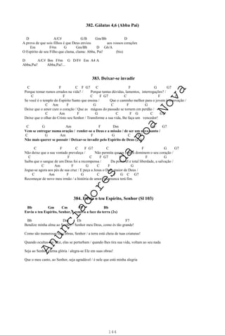 144
382. Gálatas 4,6 (Abba Pai)
D A/C# G/B Gm/Bb D
A prova de que sois filhos é que Deus enviou aos vossos corações
Em F#m G Gm/Bb D G6/A
O Espírito de seu Filho que clama, clama: Abba, Pai! (bis)
D A/C# Bm F#m G D/F# Em A4 A
Abba,Pai! Abba,Pai!...
383. Deixar-se invadir
C F C F G7 C F G G7
Porque tomar rumos errados na vida? / Porque tantas dúvidas, lamentos, interrogações? /
C F C F G7 C F G
Se você é o templo do Espírito Santo que ensina / Que o caminho melhor para o jovem é renovação /
C Am F G C F G
Deixe que o amor cure o coração / Que as mágoas do passado se tornem em perdão /
C Am F G C F G C G7
Deixe que o olhar do Cristo seu Senhor / Transforme a sua vida, lhe faça um vencedor!
C G Am F Dm G G7
Vem se entregar numa oração / render-se a Deus e a missão / de ser um novo santo /
C G Am F G C G7
Não mais querer se possuir / Deixar-se invadir pelo Espírito de Deus (2x)
C F C F G7 C F G G7
Não deixe que a sua vontade prevaleça / Não permita que os outros dominem o seu coração /
C F C F G7 C F G
Saiba que o sangue de um Deus foi a recompensa / Da possível e total liberdade, a salvação /
C Am F G C F G
Jogue-se agora aos pés de sua cruz / E peça a Jesus o Dom maior de Deus /
C Am F G C F G C G7
Recomeçar de novo meu irmão / a história de amor, que nunca terá fim.
384. Envia o teu Espírito, Senhor (Sl 103)
Bb Gm Cm F7 Bb
Envia o teu Espírito, Senhor, e renova a face da terra (2x)
Bb Dm Eb F7
Bendize minha alma ao Senhor / Senhor meu Deus, como és tão grande!
Como são numerosas tuas obras, Senhor / a terra está cheia de tuas criaturas!
Quando ocultas tua face, elas se perturbam / quando lhes tira sua vida, voltam ao seu nada
Seja ao Senhor eterna glória / alegra-se Ele em suas obras!
Que o meu canto, ao Senhor, seja agradável / é nele que está minha alegria
A
n
u
n
c
i
a
d
o
r
e
s
d
a
B
o
a
N
o
v
a
 