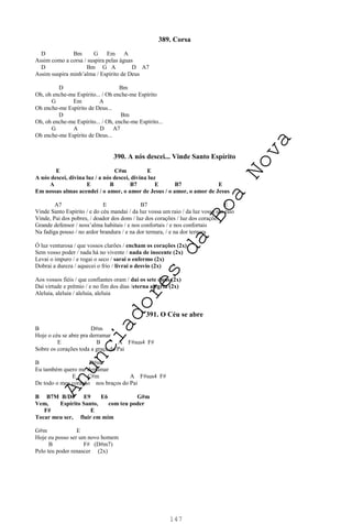 147
389. Corsa
D Bm G Em A
Assim como a corsa / suspira pelas águas
D Bm G A D A7
Assim suspira minh’alma / Espírito de Deus
D Bm
Oh, oh enche-me Espírito... / Oh enche-me Espírito
G Em A
Oh enche-me Espírito de Deus...
D Bm
Oh, oh enche-me Espírito... / Oh, enche-me Espírito...
G A D A7
Oh enche-me Espírito de Deus...
390. A nós descei... Vinde Santo Espírito
E C#m E
A nós descei, divina luz / a nós descei, divina luz
A E B B7 E B7 E
Em nossas almas acendei / o amor, o amor de Jesus / o amor, o amor de Jesus
A7 E B7 E
Vinde Santo Espírito / e do céu mandai / da luz vossa um raio / da luz vossa um raio
Vinde, Pai dos pobres, / doador dos dons / luz dos corações / luz dos corações
Grande defensor / noss’alma habitais / e nos confortais / e nos confortais
Na fadiga pouso / no ardor brandura / e na dor ternura, / e na dor ternura
Ó luz venturosa / que vossos clarões / encham os corações (2x)
Sem vosso poder / nada há no vivente / nada de inocente (2x)
Levai o impuro / e rogai o seco / sarai o enfermo (2x)
Dobrai a dureza / aquecei o frio / livrai o desvio (2x)
Aos vossos fiéis / que confiantes oram / daí os sete dons (2x)
Daí virtude e prêmio / e no fim dos dias /eterna alegria (2x)
Aleluia, aleluia / aleluia, aleluia
391. O Céu se abre
B D#m
Hoje o céu se abre pra derramar
E B A F#sus4 F#
Sobre os corações toda a graça do Pai
B D#m
Eu também quero me derramar
E C#m A F#sus4 F#
De todo o meu coração nos braços do Pai
B B7M B/D# E9 E6 G#m
Vem, Espírito Santo, com teu poder
F# E
Tocar meu ser, fluir em mim
G#m E
Hoje eu posso ser um novo homem
B F# (D#m7)
Pelo teu poder renascer (2x)
A
n
u
n
c
i
a
d
o
r
e
s
d
a
B
o
a
N
o
v
a
 