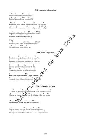 148
392. Incendeia minha alma
D A Bm A
Espírito Santo vinde falar em mim (2x)
D A Bm A
Espírito Santo vinde orar em mim (2x)
A7 G D Em A
Vinde curar, vinde libertar nossos corações de toda opressão
A7 G D E E7 A
Vinde transformar, vem incendiar, trás fogo do céu neste lugar
D A7 Bm Bm/A
Incendeia minha alma! Incendeia minha alma!
G Em A7
Incendeia minha alma, Senhor! (2x)
(Final)
E B7 C#m C#m/B
Incendeia minha alma! Incendeia minha alma!
A F#m B7
Incendeia minha alma, Senhor! (2x)
393. Vento Impetuoso
G C G C
És a fonte do meu jardim, uma fonte de Água Viva
G C G C
És a fonte do meu jardim, uma fonte de Água Viva
G D Em D
Levanta-se vento Norte, vem vento do Sul
Em D C D
Sopra no meu jardim, gerando vida em mim
G Em
Vem, vento impetuoso, vem, e sopra em mim
G C D G
Vem, trás plena vida, restaura o meu jardim (2x)
394. O Espírito de Deus
C Em F G
O Espírito de Deus repousa sobre mim / E assim caminhando eu vou
C Em F G
Alegria, paz e amor, fruto que vem de ti, Senhor / Em mim brotou
C Em F G
Glória, Glória eterna, Glória a ti, Senhor (bis)
C Em F G
Servi ao Senhor, com toda alegria / Vinde exultaremos
C Em F G
Sabei que o Senhor é Deus e Salvador / E só a Ele pertencemos
A
n
u
n
c
i
a
d
o
r
e
s
d
a
B
o
a
N
o
v
a
 
