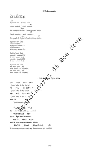 149
395. Invocação
Am E7 Am
Ô, ô, ô... Ô, ô, ô... (2x)
Am
Espírito Santo... Espírito Santo...
A7
Habita em mim... Habita em mim
Dm
Sou templo do Senhor... Sou templo do Senhor
E7
Habita em mim... Habita em mim...
Am E7
Sou templo do Senhor... Sou templo do Senhor
Espírito Santo (2x)
reúne aqui (2x)
a Igreja do Senhor (2x)
reúne aqui (2x)
a Igreja do Senhor (2x)
Espírito Santo (2x)
sustenta a marcha (2x)
do povo lutador (2x)
sustenta a marcha (2x)
do povo lutador (2x)
Espírito Santo (2x)
nos move agora (2x)
a um grande e só louvor (2x)
nos move agora (2x)
a um grande e só louvor (2x)
396. Fonte de Água Viva
A7+ A/C# D7+/9 Dm7+
Quero beber da Tua fon...te!
A9 F#m E4 Eb7/11+/9
Quero beber do Teu amor!
D7+ E/D C#m F#m
Quero beber da Tua vi....da!
Ebm7/5- E4
Quero viver pra ti Senhor!
F#m7/11 F#m/E D7+/9
E transbordar, Tua bênção em mim!
F#m7/11 F#m/E B/D#
Levar a Água da Vida a fluir!
F#m7/11 F#m/E D7+/9
E ser só Teu! Somente Teu meu Senhor!
F#m7/11 F#m/E Ebm7/5- D/E A7+
Trazer no peito um coração que Te ado......ra, (2x) sem fim!
A
n
u
n
c
i
a
d
o
r
e
s
d
a
B
o
a
N
o
v
a
 