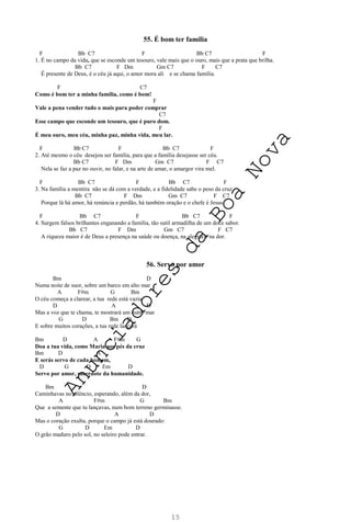 15
55. É bom ter família
F Bb C7 F Bb C7 F
1. É no campo da vida, que se esconde um tesouro, vale mais que o ouro, mais que a prata que brilha.
Bb C7 F Dm Gm C7 F C7
É presente de Deus, é o céu já aqui, o amor mora ali e se chama família.
F C7
Como é bom ter a minha família, como é bom!
F
Vale a pena vender tudo o mais para poder comprar
C7
Esse campo que esconde um tesouro, que é puro dom.
F
É meu ouro, meu céu, minha paz, minha vida, meu lar.
F Bb C7 F Bb C7 F
2. Até mesmo o céu desejou ser família, para que a família desejasse ser céu.
Bb C7 F Dm Gm C7 F C7
Nela se faz a paz no ouvir, no falar, e na arte de amar, o amargor vira mel.
F Bb C7 F Bb C7 F
3. Na família a mentira não se dá com a verdade, e a fidelidade sabe o peso da cruz.
Bb C7 F Dm Gm C7 F C7
Porque lá há amor, há renúncia e perdão, há também oração e o chefe é Jesus.
F Bb C7 F Bb C7 F
4. Surgem falsos brilhantes enganando a família, tão sutil armadilha de um doce sabor.
Bb C7 F Dm Gm C7 F C7
A riqueza maior é de Deus a presença na saúde ou doença, na alegria e na dor.
56. Servo por amor
Bm D
Numa noite de suor, sobre um barco em alto mar
A F#m G Bm
O céu começa a clarear, a tua rede está vazia
D A D
Mas a voz que te chama, te mostrará um outro mar
G D Bm D
E sobre muitos corações, a tua rede lançará
Bm D A F#m G
Doa a tua vida, como Maria aos pés da cruz
Bm D A
E serás servo de cada homem,
D G D Em D
Servo por amor, sacerdote da humanidade.
Bm D
Caminhavas no silêncio, esperando, além da dor,
A F#m G Bm
Que a semente que tu lançavas, num bom terreno germinasse.
D A D
Mas o coração exulta, porque o campo já está dourado:
G D Em D
O grão maduro pelo sol, no seleiro pode entrar.
A
n
u
n
c
i
a
d
o
r
e
s
d
a
B
o
a
N
o
v
a
 