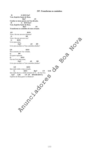 150
397. Transforma os caminhos
D G D/F# Em7
Vem ,Espírito Santo de Deus,
Bm7 A9
Conduz os meus passos em Tua direção.
D G D/F# Em7
Vem ,Espírito Santo de Deus,
Bm7 A9
Transforma os caminhos do meu coração.
G9 D/F#
Vem e faz-me um novo homem!
G D9
Vem e faz-me um novo ser!
G D/F#
Livre para amar,
Em7 A9 D9
Livre pra escolher os Teus caminhos,Senhor!
G9 D/F#
Pois somente em Tua vontade,
G D9
Eu quero repousar.
G D/F#
Faz-me livre para amar,
Em7 A9 D9
Livre pra escolher os Teus caminhos,Senhor!
G9 D/F#
Que nada roube o meu coração,
G D/F# Bm7 C9 G/B
Que nada desvie a minha atenção de Ti, da Tua Voz.
Am7 G/B C9 A9 D9 D/B D/F# G
Espírito de Deus,quero te obedecer!
A
n
u
n
c
i
a
d
o
r
e
s
d
a
B
o
a
N
o
v
a
 