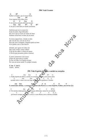 151
398. Veni Creator
G D7 G
Senhor e Criador, que és nosso Deus,
Em D7
Vem inspirar estes filhos teus.
G C Cm G
E em nossos corações derrama tua paz.
Em Am D7 G D7
E um povo renovado ao mundo mostrarás.
Sentimos que tu és a nossa luz
Fonte do amor, fogo abrasador
Por isso é que ao rezar em nome de Jesus
Pedimos nesta hora os dons do teu amor
Se temos algum bem, virtude ou dom
não vem de nós, vem do teu favor
Pois que sem ti ninguém, ninguém pode ser bom
Só tu podes criar a vida interior
Infunde, pois agora em todos nós
Que como irmãos vamos refletir
A luz do teu saber e a força do querer
A fim de que possamos juntos construir
E juntos cantaremos sem cessar
Cantos de amor para te exaltar
És Pai, és Filho e és Espírito de paz
Por isso em nossa mente Tu sempre reinarás
G Am C Am G
Amém, aleluia
399. Vide Espírito de Deus e enchei os corações
C Am Em F C D7 G
1. Vinde Espírito de Deus e enchei os corações dos fiéis com vossos dons
C Am Em F C G C
acendei neles o amor com um fogo abrasador, vós pedimos ó Senhor
Am Em F Cº C G C G C
E cantaremos aleluia, e a nossa terra renovada ficará se o vosso Espírito, Senhor, nos enviar (2x)
C Am Em F C D7 G
2. Vós unistes tantas gentes, tantas línguas diferentes, numa fé, na unidade
C Am Em F C G C
prá buscar sempre a verdade e servir o vosso Reino com a mesma caridade
A
n
u
n
c
i
a
d
o
r
e
s
d
a
B
o
a
N
o
v
a
 