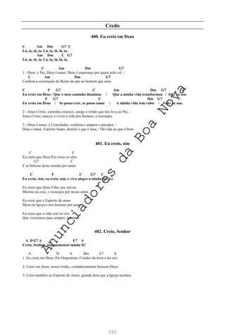 152
Credo
400. Eu creio em Deus
C Am Dm G7 C
Lá, ia, lá, ia. Lá, ia, lá, lá, ia.
Am Dm C G7
Lá, ia, lá, ia. Lá, ia, lá, lá, ia.
C Am Dm G7
1 - Deus é Pai, Deus é amor, Deus é esperança pra quem nele crê. /
C Am Dm G7
Confiou a construção do Reino de paz ao homem que ama.
C F G7 C Am Dm G7 C
Eu creio em Deus / Que o meu caminho iluminou / Que a minha vida transformou / feliz eu sou
F G7 C Dm G7 C
Eu creio em Deus / Se posso crer, se posso amar / A minha vida tem valor / Feliz eu sou.
2 - Jesus Cristo, caminha conosco, amigo e irmão que nos leva ao Pai, /
Jesus Cristo, nasceu e viveu a vida dos homens, e ressurgiu.
3 - Deus é amor, é Consolador, conforta e ampara o pecador, /
Deus é amor, Espírito Santo, destrói o que é mau, / Dá vida ao que é bom.
401. Eu creio, sim
C F
Eu creio que Deus Pai criou os céus
G7 C
E as belezas deste mundo por amor.
C F C G7 C
Eu creio, sim, eu creio, sim, e vivo alegre a minha fé (2x)
Eu creio que Deus Filho nos salvou
Morreu na cruz, e ressurgiu por nosso amor.
Eu creio que o Espírito de amor
Mora na Igreja e nos homens por amor.
Eu creio que a vida está no céu
Que viveremos para sempre, no amor.
402. Creio, Senhor
A D E7 A E7 A
Creio, Senhor, mas aumentai minha fé!
A D A Bm E7 A
1. Eu creio em Deus, Pai Onipotente, Criador da terra e do céu.
2. Creio em Jesus, nosso irmão, verdadeiramente homem-Deus.
3. Creio também no Espírito de Amor, grande dom que a Igreja recebeu.
A
n
u
n
c
i
a
d
o
r
e
s
d
a
B
o
a
N
o
v
a
 