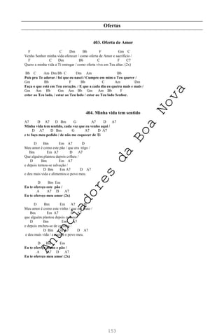 153
Ofertas
403. Oferta de Amor
F C Dm Bb F Gm C
Venho Senhor minha vida oferecer / como oferta de Amor e sacrifício /
F C Dm Bb C F C7
Quero a minha vida a Ti entregar / como oferta viva em Teu altar. (2x)
Bb C Am Dm Bb C Dm Am Bb
Pois pra Te adorar / foi que eu nasci / Cumpre em mim o Teu querer /
Gm Bb F Bb C Am Dm
Faça o que está em Teu coração. / E que a cada dia eu queira mais e mais /
Gm Am Bb Gm Am Bb Gm Am Bb F
estar ao Teu lado, / estar ao Teu lado / estar ao Teu lado Senhor.
404. Minha vida tem sentido
A7 D A7 D Bm G A7 D A7
Minha vida tem sentido, cada vez que eu venho aqui /
D A7 D Bm G A7 D A7
e te faço meu pedido / de não me esquecer de Ti
D Bm Em A7 D
Meu amor é como este pão / que era trigo /
Bm Em A7 D A7
Que alguém plantou depois colheu /
D Bm Em A7
e depois tornou-se salvação /
D Bm Em A7 D A7
e deu mais vida e alimentou o povo meu.
D Bm Em
Eu te ofereço este pão /
A A7 D A7
Eu te ofereço meu amor (2x)
D Bm Em A7 D
Meu amor é como este vinho / que era fruto /
Bm Em A7 D A7
que alguém plantou depois colheu /
D Bm Em A7
e depois encheu-se de carinho /
D Bm Em A7 D A7
e deu mais vida / e saciou o povo meu.
D Bm Em
Eu te ofereço vinho e pão /
A A7 D A7
Eu te ofereço meu amor (2x)
A
n
u
n
c
i
a
d
o
r
e
s
d
a
B
o
a
N
o
v
a
 