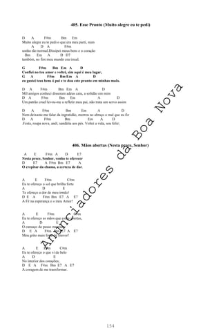 154
405. Esse Pranto (Muito alegre eu te pedi)
D A F#m Bm Em
Muito alegre eu te pedi o que era meu parti, num
A D A F#m
sonho tão normal.Dissipei meus bens e o coração
Bm Em A D D7
também, no fim meu mundo era irreal.
G F#m Bm Em A D
Confiei no teu amor e voltei, sim aqui é meu lugar,
G A F#m Bm Em A D
eu gastei teus bens ó pai e te dou este pranto em minhas maõs.
D A F#m Bm Em A D
Mil amigos conheci disseram adeus caiu, a solidão em mim
D A F#m Bm Em A D
Um patrão cruel levou-me a refletir meu pai, não trata um servo assim
D A F#m Bm Em A D
Nem deixaste-me falar da ingratidão, morreu no abraço o mal que eu fiz
D A F#m Bm Em A D
.Festa, roupa nova, anél, sandália aos pés. Voltei a vida, sou feliz;
406. Mãos abertas (Nesta prece, Senhor)
A E F#m A D E7
Nesta prece, Senhor, venho te oferecer
D E7 A F#m Bm E7 A
O crepitar da chama, a certeza de dar.
A E F#m C#m
Eu te ofereço o sol que brilha forte
A D E
Te ofereço a dor do meu irmão!
D E A F#m Bm E7 A E7
A Fé na esperança e o meu Amor!
A E F#m C#m
Eu te ofereço as mãos que estão abertas,
A D E
O cansaço do passo mantido
D E A F#m Bm E7 A E7
Meu grito mais forte de louvor!
A E F#m C#m
Eu te ofereço o que vi de belo
A D E
No interior dos corações;
D E A F#m Bm E7 A E7
A coragem de me transformar.
A
n
u
n
c
i
a
d
o
r
e
s
d
a
B
o
a
N
o
v
a
 