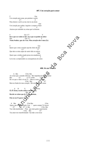 155
407. Um coração para amar
F Gm
Um coração para amar, pra perdoar e sentir,
C7 F
Para chorar e sorrir ao me criar tu me deste
Gm
Um coração pra sonhar, inquieto e sempre a bater
C7 F
Ansioso por entender as coisas que tu disseste.
F Gm C7 F
Eis o que eu venho te dar; eis o que eu ponho no altar:
Dm Gm C7 F
Toma Senhor, que ele é teu. Meu coração não é meu (2x)
F Gm
Quero que o meu coração seja tão cheio de paz
C7 F
Que não se sinta capaz de sentir ódio ou rancor.
Gm
Quero que a minha oração possa me amadurecer
C7 F
Leve-me a compreender as consequências do amor.
408. Só em Ti viver
A Bm C#m Bm C#m
As coisas que o mundo oferecia / Me impediam de Te encontrar
Bm E7 A E7 A Bm C#m Bm
De ver que a vida é só em Ti. / Mas tu vieste e tocaste
C#m Bm E7
Bem no fundo do meu coração / Me ensinando a te amar
A D E C#m F#m
Ó, Ó! Jesus, recebe então a minha vida,
Bm E7
Recebe as coisas que de Ti me afastam,
A E7
Pois só em Ti quero viver.
A Bm C#m Bm C#m
Agora, que o meu coração é teu / quero sempre Te louvar
E7 A E7 A Bm C#m Bm
Tua vida transbordar / Para que mais gente experimente
C#m Bm E7
Teu amor nos transformando / tua mão a nos tocar
A
n
u
n
c
i
a
d
o
r
e
s
d
a
B
o
a
N
o
v
a
 
