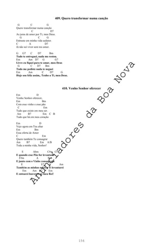 156
409. Quero transformar numa canção
G C G
Quero transformar numa canção
C D7
As juras de amor por Ti, meu Deus.
G C G
Entraste em minha vida sedutor.
C A D7
Já não sei viver sem teu amor.
G G7 C D7 Bm
Tudo te entreguei, nada me restou.
Em Am D7 G G7
Livre eu fiquei para te amar, meu Deus
G C D7 Bm
Tudo me pediste nada te neguei
Em Am C D7 G
Hoje sou feliz assim,. Tenho a Ti, meu Deus.
410. Venho Senhor oferecer
Em D
Venho Senhor oferecer,
Em Bm
Com esse vinho e esse pão
C Em
Tudo que existe em meu ser.
Am B7 Em C B
Tudo que há em meu coração
Em D
Vejo agora em Teu altar
Em Bm
Essa oferta de Amor
C Em
Quero também Te consagrar
Am B7 Em A/B
Toda a minha vida, Senhor!
E Abm C#m C#
E quando esse Pão for levantado
F#m A B
E junto com o Vinho consagrado
E E7 A Am
Também as minhas mãos a Ti levantarei
Em Am B7 Em
E entoarei louvores ao meu Rei!
A
n
u
n
c
i
a
d
o
r
e
s
d
a
B
o
a
N
o
v
a
 