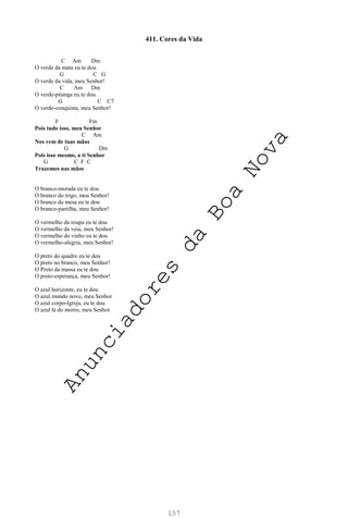 157
411. Cores da Vida
C Am Dm
O verde da mata eu te dou
G C G
O verde da vida, meu Senhor!
C Am Dm
O verde-pitanga eu te dou
G C C7
O verde-conquista, meu Senhor!
F Fm
Pois tudo isso, meu Senhor
C Am
Nos vem de tuas mãos
G Dm
Pois isso mesmo, a ti Senhor
G C F C
Trazemos nas mãos
O branco-morada eu te dou
O branco do trigo, meu Senhor!
O branco da mesa eu te dou
O branco-partilha, meu Senhor!
O vermelho da roupa eu te dou
O vermelho da veia, meu Senhor!
O vermelho do vinho eu te dou
O vermelho-alegria, meu Senhor!
O preto do quadro eu te dou
O preto no branco, meu Senhor!
O Preto da massa eu te dou
O preto-esperança, meu Senhor!
O azul horizonte, eu te dou
O azul mundo novo, meu Senhor
O azul corpo-Igreja, eu te dou
O azul lá do morro, meu Senhor
A
n
u
n
c
i
a
d
o
r
e
s
d
a
B
o
a
N
o
v
a
 