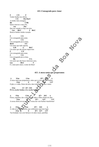 158
412. Consagrado para Amar
F C/E F
Venho Senhor me ofertar,
C/E Dm Dm/C
A minha vida consagrar.
Bb C/Bb
Quero renovar o meu sim,
Am Dm
Que tua vontade se faça em mim
Gm Bb/C F Bb/C
Renova Senhor minha vocação.
F C/E
Um consagrado para amar,
F C/E
Um consagrado pra se doar,
Bb/D F/C
Um amor que tudo suporta,
G/B G Bb/C
Um amor que não dá pra improvisar.
F C/E
Um consagrado para amar,
F C/E
Um consagrado pra se doar,
Bb F/A
Um amor que não busca interesses seus,
Gm Bb/C F
É o mais puro amor, o amor de Deus!
413. A mesa santa que preparamos
A F#m C#m D7+ D/E A
A mesa santa que preparamos, mãos que se elevam a ti ó Senhor.
F#m E D7+ G#7 C#7
O pão e o vinho, frutos da terra, duro trabalho, carinho e amor.
F#m C# D7+ D/E A
Ô ô ô, recebe Senhor, ô ô, recebe Senhor!
A F#m C#m D7+ D/E A
Flores, espinhos, dor e alegria, pais mães e filhos diante do altar.
F#m E D7+ G#7 C#7
A nossa oferta em nova festa, a nossa dor vem Senhor transformar!
A F#m C#m D7+ D/E A
A vida nova, nova família, que celebramos aqui tem lugar.
F#m E D7+ G#7 C#7
Tua bondade vem com fartura é só saber reunir, partilhar.
A
n
u
n
c
i
a
d
o
r
e
s
d
a
B
o
a
N
o
v
a
 