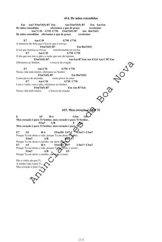 159
414. De mãos estendidas
Em Am7 F#m7(b5) B7 Em Am F#m7(b5) B7 Em Am Em
De mãos estendidas ofertamos o que de graça recebemos
Am7 C/D G7M C7M F#m7(b5) B7 Am Bm7(b5)
De mãos estendidas ofertamos o que de graça recebemos
E7 Am C/D G7M C7M
A natureza tão bela que é louvor que é serviço
F#m7(b5) B7 Em Bm7(b5)
O sol que ilumina as trevas, transformando-as em luz
E7 Am C/D G7M C7M
O dia que nos traz o pão e a noite que nos dá repouso
F#m7(b5) B7 Am Em B7 Em Am E/G# Am C B7 Em
Ofertamos ao Senhor, o louvor da criação
E7 Am C/D G7M C7M
Nossa vida toda inteira, ofertamos ao Senhor
F#m7(b5) B7 Em Bm7(b5)
Como prova de amizade, como prova de amor
E7 Am C/D G7M C7M
Com o vinho, com o pão, ofertamos ao Senhor
F#m7(b5) B7 Em Am B7 Em
Nossa vida toda inteira o louvor da criação.
415. Meu coração é para Ti
E A9 B/A G#m G0
Meu coração é para Ti Senhor, meu coração é para Ti Senhor,
F#m7 A/B E Bm
Meu coração é para Ti Senhor, meu coração é para Ti.
E7 A9 B/A F#m/D# G#7 C#m7+ C#m7
Porque Tu me deste a vida, porque Tu me deste o existir,
F#m7 A/B Bm7 E7
Porque Tu me deste o carinho, me deste o amor.
E7 A9 B/A F#m/D# G#7 C#m7+ C#m7
Porque Tu me deste a vida, porque Tu me deste o existir,
F#m7 A/B E9
Porque Tu me deste o carinho, me deste o amor.
Pão e vinho são pra Ti...
A minha vida é para Ti...
Meu coração é para Ti...
A
n
u
n
c
i
a
d
o
r
e
s
d
a
B
o
a
N
o
v
a
 