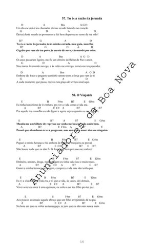 16
57. Tu és a razão da jornada
D A Bm A G D
Um dia escutei o teu chamado, divino recado batendo no coração
G D A D
Deixei deste mundo as promessas e fui bem depressa no rumo da tua mão!
D7 G A D
Tu és a razão da jornada, tu és minha estrada, meu guia, meu fim
D7 G D A D
O grito que vem do teu povo, te escuto de novo, chamando por mim.
D A Bm A G D
Os anos passaram ligeiro, me fiz um obreiro do Reino de Paz e amor.
G D A D
Nos mares do mundo navego, e às redes me entrego, tornei-me teu pescador.
D A Bm A G D
Embora tão fraco e pequeno caminho sereno com a força que vem de ti
G D A D
A cada momento que passa, revivo esta graça de ser teu sinal aqui.
58. O Viajante
E B F#m B7 E G#m
Eu tinha tanta fome de ir embora, pra ver a vida como a vida era.
A B7 E C# A B7 E B7
Pra aquele teu conselho eu não liguei e agora vejo o quanto eu me enganei.
E B7 A B7 E G#m
Manda-me um bilhete de regresso ou venha me buscar: não ando bem.
A B7 E C#m A B7 E
Pensei que abandonar-te era progresso, mas sem o teu amor não sou ninguém.
E B F#m B7 E G#m
Peguei a minha herança e fui embora de todos os manjares eu provei
A B7 E C# A B7 E B7
Não houve nada que eu não fiz lá fora, mas nem por isso me realizei.
E B F#m B7 E G#m
Dinheiro, amores, droga, malandragem eu tinha tudo isso e muito mais.
A B7 E C# A B7 E B7
Gastei a minha herança na viagem, comprei a vida mas não tenho paz.
E B F#m B7 E G#m
Eu vi a vida como a vida era, e vi que a vida, às vezes, dói demais,
A B7 E C# A B7 E B7
Viver sem teu amor é uma quimera, eu volto a ser teu filho pra ter paz.
E B F#m B7 E G#m
Aos poucos eu ensaio aquele abraço que um filho arrependido dá no pai.
A B7 E C# A B7 E G#m
Na hora em que eu voltar ao teu regaço, te juro que eu não saio nunca mais.
A
n
u
n
c
i
a
d
o
r
e
s
d
a
B
o
a
N
o
v
a
 