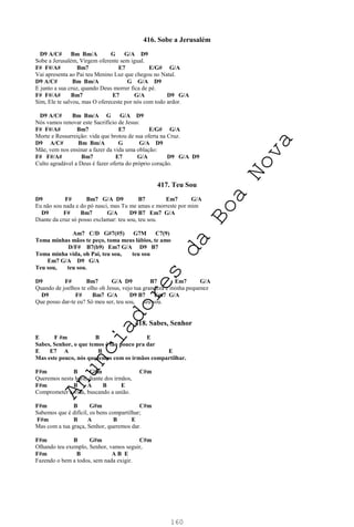 160
416. Sobe a Jerusalém
D9 A/C# Bm Bm/A G G/A D9
Sobe a Jerusalém, Virgem oferente sem igual.
F# F#/A# Bm7 E7 E/G# G/A
Vai apresenta ao Pai teu Menino Luz que chegou no Natal.
D9 A/C# Bm Bm/A G G/A D9
E junto a sua cruz, quando Deus morrer fica de pé.
F# F#/A# Bm7 E7 G/A D9 G/A
Sim, Ele te salvou, mas O ofereceste por nós com todo ardor.
D9 A/C# Bm Bm/A G G/A D9
Nós vamos renovar este Sacrifício de Jesus:
F# F#/A# Bm7 E7 E/G# G/A
Morte e Ressurreição: vida que brotou de sua oferta na Cruz.
D9 A/C# Bm Bm/A G G/A D9
Mãe, vem nos ensinar a fazer da vida uma oblação:
F# F#/A# Bm7 E7 G/A D9 G/A D9
Culto agradável a Deus é fazer oferta do próprio coração.
417. Teu Sou
D9 F# Bm7 G/A D9 B7 Em7 G/A
Eu não sou nada e do pó nasci, mas Tu me amas e morreste por mim
D9 F# Bm7 G/A D9 B7 Em7 G/A
Diante da cruz só posso exclamar: teu sou, teu sou.
Am7 C/D G#7(#5) G7M C7(9)
Toma minhas mãos te peço, toma meus lábios, te amo
D/F# B7(b9) Em7 G/A D9 B7
Toma minha vida, oh Pai, teu sou, teu sou
Em7 G/A D9 G/A
Teu sou, teu sou.
D9 F# Bm7 G/A D9 B7 Em7 G/A
Quando de joelhos te olho oh Jesus, vejo tua grandeza e minha pequenez
D9 F# Bm7 G/A D9 B7 Em7 G/A
Que posso dar-te eu? Só meu ser, teu sou, teu sou.
418. Sabes, Senhor
E F #m B E
Sabes, Senhor, o que temos é tão pouco pra dar
E E7 A B E
Mas este pouco, nós queremos com os irmãos compartilhar.
F#m B G#m C#m
Queremos nesta hora, diante dos irmãos,
F#m B A B E
Comprometer a vida, buscando a união.
F#m B G#m C#m
Sabemos que é difícil, os bens compartilhar;
F#m B A B E
Mas com a tua graça, Senhor, queremos dar.
F#m B G#m C#m
Olhando teu exemplo, Senhor, vamos seguir,
F#m B A B E
Fazendo o bem a todos, sem nada exigir.
A
n
u
n
c
i
a
d
o
r
e
s
d
a
B
o
a
N
o
v
a
 