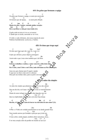 161
419. Os grãos que formam a espiga
C G C
Os grãos que formam a espiga, se unem pra serem pão
Am G C
Os homens que são Igreja, se unem pela oblação
C Am F G C
Diante do altar, Senhor, entendo minha vocação:
Am G G7 C
Devo sacrificar a vida por meu irmão (2x)
O grão caído na terra só vive se vai morrer
É dando que se recebe, morrendo se vai viver.
O vinho e o pão ofertamos, são nossa resposta de amor
Pedimos humildemente: aceita-nos, ó Senhor.
420. Os dons que trago aqui
F Dm Gm7
Os dons que trago aqui são o que fiz, o que vivi
C C7 F
O pão que ofertarei, pouco depois comungarei
F7 Bb
Assim tudo o que é meu sinto também que é de Deus
Bb F C7 F7
Esforço, trabalhos e sonhos, o amor concreto e feliz deste dia
Bb F C7 F
Por Cristo, com Cristo e em Cristo, tudo ofertamos ao Pai com alegria
Jesus nos quis chamar para O seguir e ajudar
E aqui nos vai dizer como servir e oferecer
Deus põe nas minhas mãos, para eu partir com meus irmãos
421. As mãos tão simples
F Dm Bb
As mãos tão simples que plantaram o trigo e a uva não sabiam
F Gm C
Que um dia eles, no Corpo e Sangue do Cristo se transformariam
F Bb
Diante do amor-milagre na mesa do altar deponho meu ser
F Gm C7 F
Que na simplicidade semear a paz com amor hoje deseja
C F Bb C F
Recebe, ó Cristo, este canto de louvor na oferenda do meu amor! (2x)
F Dm Bb
O Pão e o Vinho em verdade transformam-se me dando grande força
F Gm C
Num mundo ansioso por bondade e pela paz que já não tem
F Bb
O meu sofrer, minha alegria, também oferto nesta hora, Jesus...
F Gm C7 F
E no meu coração cheio de perdão me inundo na sua Luz!
A
n
u
n
c
i
a
d
o
r
e
s
d
a
B
o
a
N
o
v
a
 