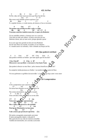 162
422. Só Flor
F Bb F Gm C7 F
Só flor, mãe, do fruto nascia na terra que Deus fez tão boa
Gm C7 F F7
Mas nossa cruel rebeldia semeou egoísmo à toa
Bb Bbm F C7 F
E o espinho brotou, e o verde morreu, de troncos a Cruz se inventou
F Gm C7 F
Nós pomos com carinho no altar o pão e o vinho
Bb Bbº F D7 G7 C7 F
Trazemos contritos também nossa dor, à espera do Redentor
Vai na multidão solitário, o homem sem vez e sem luz
Tem calos na mão sem salário, vê berço com jeito de cruz
Sabemos chorar, não sei mais sorrir, porque aprendi a pecar
Se eu uno aqui meu gemido às dores do meu Redentor
Na dor meu Deus sou remido, na minha, eu sou redentor...
E o mundo assim vai sofrendo, e feliz voltando aos braços do Pai.
423. Que poderei retribuir
E A F#m B7 Ebº C#m F#m E
Que poderei retribuir ao Senhor / por tudo aquilo que Ele me deu?
C#m F#m B7 E C#m A B7 E
Oferecerei o seu sacrifício / e invocarei o Seu Santo Nome
Que poderei oferecer ao meu Deus / pelos imensos benefícios que me fez?
Eu cumprirei minha promessa ao Senhor / na reunião do povo santo de Deus
Vós me quebrastes os grilhões da escravidão / e é por isso que hoje canto vosso amor
424. A fé é compromisso
C F C
A fé é compromisso que é preciso repartir
E7 Am Dm G7 C
Em terras bem distantes ou em nosso próprio lar
Dm G7 C
Nós somos missionários, eis a nossa vocação
F E Dm C G7 C
Jesus convida a todos, ai de mim se eu me calar
C7 F G C Am
Nesta mesa, ó Senhor, apresentamos
Dm G7 C C7
Pão e vinho, dons da terra e do trabalho
F G7 C Am
Pela Igreja Missionária vos louvamos
Dm G7 C
Vede a messe que precisa de operários (2x)
Há muitos consagrados anunciando sem temer
E tantos perseguidos dando a vida pela fé
Mas quem faz de sua vida um sinal de comunhão
Também dá testemunho, nos convida à conversão
A
n
u
n
c
i
a
d
o
r
e
s
d
a
B
o
a
N
o
v
a
 