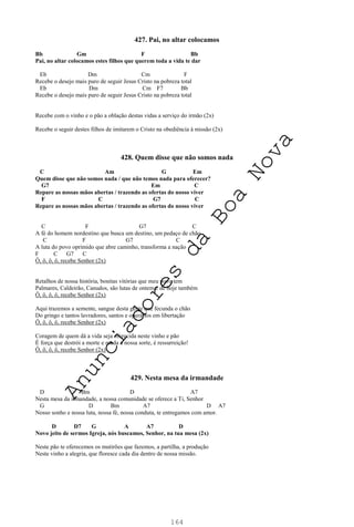 164
427. Pai, no altar colocamos
Bb Gm F Bb
Pai, no altar colocamos estes filhos que querem toda a vida te dar
Eb Dm Cm F
Recebe o desejo mais puro de seguir Jesus Cristo na pobreza total
Eb Dm Cm F7 Bb
Recebe o desejo mais puro de seguir Jesus Cristo na pobreza total
Recebe com o vinho e o pão a oblação destas vidas a serviço do irmão (2x)
Recebe o seguir destes filhos de imitarem o Cristo na obediência à missão (2x)
428. Quem disse que não somos nada
C Am G Em
Quem disse que não somos nada / que não temos nada para oferecer?
G7 Em C
Repare as nossas mãos abertas / trazendo as ofertas do nosso viver
F C G7 C
Repare as nossas mãos abertas / trazendo as ofertas do nosso viver
C F G7 C
A fé do homem nordestino que busca um destino, um pedaço de chão
C F G7 C
A luta do povo oprimido que abre caminho, transforma a nação
F C G7 C
Ô, ô, ô, ô, recebe Senhor (2x)
Retalhos de nossa história, bonitas vitórias que meu povo tem
Palmares, Caldeirão, Canudos, são lutas de ontem e de hoje também
Ô, ô, ô, ô, recebe Senhor (2x)
Aqui trazemos a semente, sangue desta gente que fecunda o chão
Do gringo e tantos lavradores, santos e operários em libertação
Ô, ô, ô, ô, recebe Senhor (2x)
Coragem de quem dá a vida seja oferecida neste vinho e pão
É força que destrói a morte e muda a nossa sorte, é ressurreição!
Ô, ô, ô, ô, recebe Senhor (2x)
429. Nesta mesa da irmandade
D Bm D A7
Nesta mesa da irmandade, a nossa comunidade se oferece a Ti, Senhor
G D Bm A7 D A7
Nosso sonho e nossa luta, nossa fé, nossa conduta, te entregamos com amor.
D D7 G A A7 D
Novo jeito de sermos Igreja, nós buscamos, Senhor, na tua mesa (2x)
Neste pão te oferecemos os mutirões que fazemos, a partilha, a produção
Neste vinho a alegria, que floresce cada dia dentro de nossa missão.
A
n
u
n
c
i
a
d
o
r
e
s
d
a
B
o
a
N
o
v
a
 