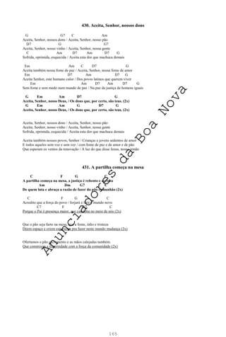 165
430. Aceita, Senhor, nossos dons
G G7 C Am
Aceita, Senhor, nossos dons / Aceita, Senhor, nosso pão
D7 G G7
Aceita, Senhor, nosso vinho / Aceita, Senhor, nossa gente
C Am D7 Am D7 G
Sofrida, oprimida, esquecida / Aceita esta dor que machuca demais
Em Am C D7 G
Aceita também nossa fome de paz / Aceita, Senhor, nossa fome de amor
Em D7 Am D7 G
Aceita Senhor, este humano calor / Dos povos latinos que querem viver
Em Am D7 Am D7 G
Sem fome e sem medo num mundo de paz / Na paz da justiça de homens iguais
G Em Am D7 G
Aceita, Senhor, nosso Deus, / Os dons que, por certo, são teus. (2x)
G Em Am G D7 G
Aceita, Senhor, nosso Deus, / Os dons que, por certo, são teus. (2x)
Aceita, Senhor, nossos dons / Aceita, Senhor, nosso pão
Aceita, Senhor, nosso vinho / Aceita, Senhor, nossa gente
Sofrida, oprimida, esquecida / Aceita esta dor que machuca demais
Aceita também nossos povos, Senhor / Crianças e jovens sedentos de amor
E todos aqueles sem voz e sem vez / com fome de paz e de amor e de pão
Que esperam os ventos da renovação / À luz do que disse Jesus, nosso irmão
431. A partilha começa na mesa
C F G C
A partilha começa na mesa, a justiça é rebento e certeza
Am Dm G7 C
De quem luta e abraça a razão de fazer do pão comunhão (2x)
C F G C
Acredito que a força do povo / forjará e fará o mundo novo
C7 F G7 C
Porque o Pai é presença maior, que caminha no meio de nós (2x)
Que o pão seja farto na mesa, que a fome, ódio e tristeza
Deem espaço e criem esperança pra fazer neste mundo mudança (2x)
Ofertamos o pão sacramento e as mãos calejadas também.
Que constroem a fraternidade com a força da comunidade (2x)
A
n
u
n
c
i
a
d
o
r
e
s
d
a
B
o
a
N
o
v
a
 