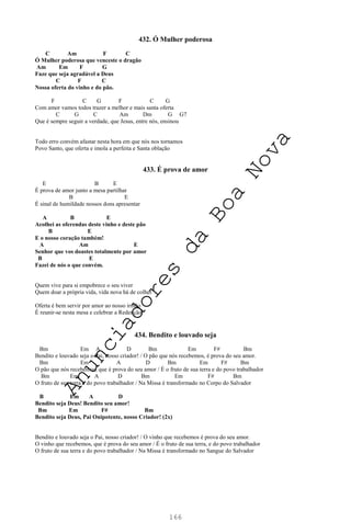 166
432. Ó Mulher poderosa
C Am F C
Ó Mulher poderosa que venceste o dragão
Am Em F G
Faze que seja agradável a Deus
C F C
Nossa oferta do vinho e do pão.
F C G F C G
Com amor vamos todos trazer a melhor e mais santa oferta
C G C Am Dm G G7
Que é sempre seguir a verdade, que Jesus, entre nós, ensinou
Todo erro convém afastar nesta hora em que nós nos tornamos
Povo Santo, que oferta e imola a perfeita e Santa oblação
433. É prova de amor
E B E
É prova de amor junto a mesa partilhar
B E
É sinal de humildade nossos dons apresentar
A B E
Acolhei as oferendas deste vinho e deste pão
B E
E o nosso coração também!
A Am E
Senhor que vos doastes totalmente por amor
B E
Fazei de nós o que convém.
Quem vive para si empobrece o seu viver
Quem doar a própria vida, vida nova há de colher
Oferta é bem servir por amor ao nosso irmão
É reunir-se nesta mesa e celebrar a Redenção
434. Bendito e louvado seja
Bm Em A D Bm Em F# Bm
Bendito e louvado seja o Pai, nosso criador! / O pão que nós recebemos, é prova do seu amor.
Bm Em A D Bm Em F# Bm
O pão que nós recebemos, que é prova do seu amor / É o fruto de sua terra e do povo trabalhador
Bm Em A D Bm Em F# Bm
O fruto de sua terra e do povo trabalhador / Na Missa é transformado no Corpo do Salvador
B Em A D
Bendito seja Deus! Bendito seu amor!
Bm Em F# Bm
Bendito seja Deus, Pai Onipotente, nosso Criador! (2x)
Bendito e louvado seja o Pai, nosso criador! / O vinho que recebemos é prova do seu amor.
O vinho que recebemos, que é prova do seu amor / É o fruto de sua terra, e do povo trabalhador
O fruto de sua terra e do povo trabalhador / Na Missa é transformado no Sangue do Salvador
A
n
u
n
c
i
a
d
o
r
e
s
d
a
B
o
a
N
o
v
a
 