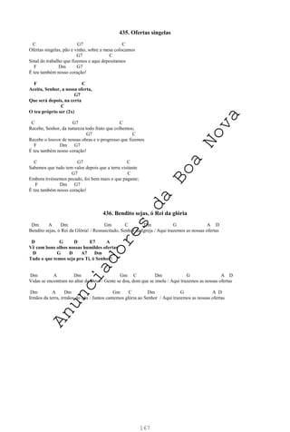 167
435. Ofertas singelas
C G7 C
Ofertas singelas, pão e vinho, sobre a mesa colocamos
G7 C
Sinal do trabalho que fizemos e aqui depositamos
F Dm G7
É teu também nosso coração!
F C
Aceita, Senhor, a nossa oferta,
G7
Que será depois, na certa
C
O teu próprio ser (2x)
C G7 C
Recebe, Senhor, da natureza todo fruto que colhemos;
G7 C
Recebe o louvor de nossas obras e o progresso que fizemos
F Dm G7
É teu também nosso coração!
C G7 C
Sabemos que tudo tem valor depois que a terra visitaste
G7 C
Embora tivéssemos pecado, foi bem mais o que pagaste;
F Dm G7
É teu também nosso coração!
436. Bendito sejas, ó Rei da glória
Dm A Dm Gm C Dm G A D
Bendito sejas, ó Rei da Glória! / Ressuscitado, Senhor da Igreja / Aqui trazemos as nossas ofertas
D G D E7 A
Vê com bons olhos nossas humildes ofertas
D G D A7 Dm
Tudo o que temos seja pra Ti, ó Senhor!
Dm A Dm Gm C Dm G A D
Vidas se encontram no altar de Deus / Gente se doa, dom que se imola / Aqui trazemos as nossas ofertas
Dm A Dm Gm C Dm G A D
Irmãos da terra, irmãos do céu / Juntos cantemos glória ao Senhor / Aqui trazemos as nossas ofertas
A
n
u
n
c
i
a
d
o
r
e
s
d
a
B
o
a
N
o
v
a
 