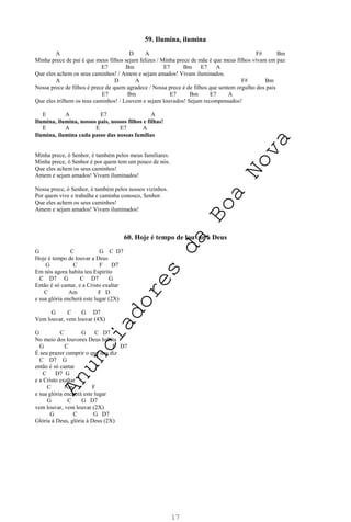 17
59. Ilumina, ilumina
A D A F# Bm
Minha prece de pai é que meus filhos sejam felizes / Minha prece de mãe é que meus filhos vivam em paz
E7 Bm E7 Bm E7 A
Que eles achem os seus caminhos! / Amem e sejam amados! Vivam iluminados.
A D A F# Bm
Nossa prece de filhos é prece de quem agradece / Nossa prece é de filhos que sentem orgulho dos pais
E7 Bm E7 Bm E7 A
Que eles trilhem os teus caminhos! / Louvem e sejam louvados! Sejam recompensados!
E A E7 A
Ilumina, ilumina, nossos pais, nossos filhos e filhas!
E A E E7 A
Ilumina, ilumina cada passo das nossas famílias
Minha prece, ó Senhor, é também pelos meus familiares.
Minha prece, ó Senhor é por quem tem um pouco de nós.
Que eles achem os seus caminhos!
Amem e sejam amados! Vivam iluminados!
Nossa prece, ó Senhor, é também pelos nossos vizinhos.
Por quem vive e trabalha e caminha conosco, Senhor.
Que eles achem os seus caminhos!
Amem e sejam amados! Vivam iluminados!
60. Hoje é tempo de louvar a Deus
G C G C D7
Hoje é tempo de louvar a Deus
G C F D7
Em nós agora habita teu Espírito
C D7 G C D7 G
Então é só cantar, e a Cristo exaltar
C Am F D
e sua glória encherá este lugar (2X)
G C G D7
Vem louvar, vem louvar (4X)
G C G C D7
No meio dos louvores Deus habita
G C F D7
É seu prazer cumprir o que nos diz
C D7 G
então é só cantar
C D7 G
e a Cristo exaltar
C Am F
e sua glória encherá este lugar
G C G D7
vem louvar, vem louvar (2X)
G C G D7
Glória à Deus, glória à Deus (2X)
A
n
u
n
c
i
a
d
o
r
e
s
d
a
B
o
a
N
o
v
a
 
