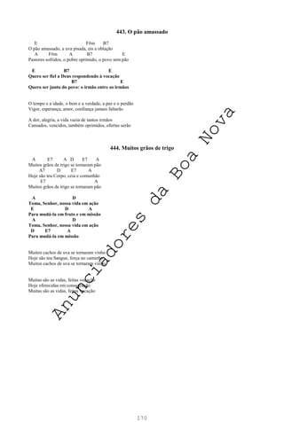 170
443. O pão amassado
E F#m B7
O pão amassado, a uva pisada, eis a oblação
A F#m A B7 E
Pastores sofridos, o pobre oprimido, o povo sem pão
E B7 E
Quero ser fiel a Deus respondendo à vocação
B7 E
Quero ser junto do povo: o irmão entre os irmãos
O tempo e a idade, o bem e a verdade, a paz e o perdão
Vigor, esperança, amor, confiança jamais faltarão
A dor, alegria, a vida vazia de tantos irmãos
Cansados, vencidos, também oprimidos, ofertas serão
444. Muitos grãos de trigo
A E7 A D E7 A
Muitos grãos de trigo se tornaram pão
A7 D E7 A
Hoje são teu Corpo, ceia e comunhão
E7 A
Muitos grãos de trigo se tornaram pão
A D
Toma, Senhor, nossa vida em ação
E D A
Para mudá-la em fruto e em missão
A D
Toma, Senhor, nossa vida em ação
D E7 A
Para mudá-la em missão
Muitos cachos de uva se tornaram vinho
Hoje são teu Sangue, força no caminho
Muitos cachos de uva se tornaram vinho
Muitas são as vidas, feitas vocação
Hoje oferecidas em consagração
Muitas são as vidas, feitas vocação
A
n
u
n
c
i
a
d
o
r
e
s
d
a
B
o
a
N
o
v
a
 